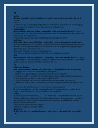 N
native
de Jose Miguel Briseño Castañeda2J - miércoles, 12 de septiembre de 2018,
10:50
native
Modificador que se utiliza para indicar que un método está implementado en un lenguaje
de programación (distinto a Java) dependiente de la plataforma.
Nentedclass
de Juan Diego Moreno Duran - miércoles, 12 de septiembre de 2018, 10:42
(Nentedclass) Una clase estática declarada dentro de otra clase. Denominada también una
clase anidad de nivel superior.
Fuente:http://programacionjava5117.blogspot.com/p/glosario.html
Netbeans
de Laisha Dialey Durán Medina - miércoles, 12 de septiembre de 2018, 10:25
entorno de desarrollo muy completo y profesional. Contiene muchas funcionalidades, para
distintos tipos de aplicaciones y para facilitar al máximo la programación, la prueba y la
depuración de las aplicaciones que se
desarrollan. También incorpora un editor propio.
https://www.fdi.ucm.es/profesor/luis/fp/devtools/NetBeansUso.html
new
de Emmanuel Montoya Olivas 3J - miércoles, 12 de septiembre de 2018, 10:35
La palabra clave new comienza una expresion del creacion de instancia de una clase, la cual
crea un objeto del tipo especificado a la derecha del new.
O
Objetivos de java
de Cristian Jimenez Robles 3J - miércoles, 12 de septiembre de 2018, 10:35
El lenguaje Java se creó con cinco objetivos principales:
1. Debería usar el paradigma de la programaciónorientada a objetos.
2. Debería permitir la ejecución de un mismo programa en múltiples sistemas operativos.
3. Debería incluir por defecto soporte para trabajo en red.
4. Debería diseñarse para ejecutar código en sistemas remotos de forma segura.
5. Debería ser fácil de usar y tomar lo mejor de otros lenguajes orientados a objetos, como
C+
como se nos dice aqui Java se creo con ese fin de usar paradigmas
de orientarse a objetos y que los programadores en C+ se pasen a Java con algo de su
logica ya aplicada en el C+ y asi no se les haria tan complicado
Objeto
de arath de jesus cortez salinas~(￣▽￣)~ - miércoles, 12 de septiembre de 2018, 10:07
Objeto: unidad que en tiempo de ejecución realiza las tareas de un programa y también la
instancia de una clase. Puede ser materia de conocimiento o sensibilidad de parte del
sujeto, o incluso este mismo.
https://www.significados.com/objeto/
https://es.wikipedia.org/wiki/Objeto
Operador
de Darwin Axel Hernandez Ocampo - miércoles, 12 de septiembre de 2018,
10:13
 