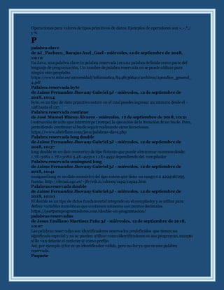 Operaciones para valores de tipos primitivos de datos. Ejemplos de operadores son +,-,*,/
y %
P
palabra clave
de 2J_Pacheco_Barajas Axel_Gael - miércoles, 12 de septiembre de 2018,
10:10
En Java, una palabra clave (o palabra reservada) es una palabra definida como parte del
lenguaje de programación, Un nombre de palabra reservada no se puede utilizar para
ningún otro propósito.
https://www.mhe.es/universidad/informatica/8448136640/archivos/apendice_general_
4.pdf
Palabra reservada byte
de Jaime Fernandez Jhovany Gabriel 3J - miércoles, 12 de septiembre de
2018, 10:14
byte, es un tipo de dato primitivo entero en el cual puedes ingresar un número desde el -
128 hasta el 127.
Palabra reservada continue
de José Manuel Blanco Álvarez - miércoles, 12 de septiembre de 2018, 10:21
Instrucción de salto que interrumpe (rompe) la ejecución de la iteración de un bucle. Pero,
permitiendo continuar al bucle seguir realizando otras iteraciones.
https://www.abrirllave.com/java/palabras-clave.php
Palabra reservada long double
de Jaime Fernandez Jhovany Gabriel 3J - miércoles, 12 de septiembre de
2018, 10:37
long double es un dato numerico de tipo flotante que puede almacenar numeros desde:
1.7E-308a 1.7E+308ó 3.4E-4932 a 1.1E+4932 dependiendo del compilador
Palabra reservada unsingned long
de Jaime Fernandez Jhovany Gabriel 3J - miércoles, 12 de septiembre de
2018, 10:41
unsigned long es un dato numérico del tipo entero que tiene un rango 0 a 4294967295
fuente: http://decsai.ugr.es/~jfv/ed1/c/cdrom/cap2/cap24.htm
Palabras reservada double
de Jaime Fernandez Jhovany Gabriel 3J - miércoles, 12 de septiembre de
2018, 10:10
El double es un tipo de datos fundamental integrado en el compilador y se utiliza para
definir variables numéricas que contienen números con puntos decimales.
https://postparaprogramadores.com/double-en-programacion/
palabras reservadas
de Jesus Emiliano Martinez Peña 3J - miércoles, 12 de septiembre de 2018,
10:07
Las palabras reservadas son identificadores reservados predefinidos que tienen un
significado especial y no se pueden utilizar como identificadores en sus programas, excepto
si lle van delante el carácter @ como prefijo.
Así, por ejemplo @for es un identificador válido, pero no for ya que es una palabra
reservada.
Paquete
 