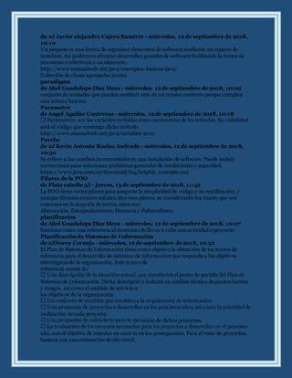 de 2J Javier alejandro Cajero Ramírez - miércoles, 12 de septiembre de 2018,
10:10
Un paquete es una forma de organizar elementos de software mediante un espacio de
nombres. Así podremos afrontar desarrollos grandes de software facilitando la forma de
encontrar o referirnos a un elemento.
http://www.manualweb.net/java/conceptos-basicos-java/
Colección de clases agrupadas juntas.
paradigma
de Abel Guadalupe Diaz Meza - miércoles, 12 de septiembre de 2018, 10:09
conjunto de unidades que pueden sustituir otra en un mismo contexto porque cumplen
una misma funcion
Parametro
de Angel Aguilar Contreras - miércoles, 12 de septiembre de 2018, 10:18
será el código que contenga dicho método.
http://www.manualweb.net/java/variables-java/
Parche
de 2J Kevin Antonio Ruelas Andrade - miércoles, 12 de septiembre de 2018,
10:50
Se refiere a los cambios incrementales en una instalación de software. Puede incluir
correcciones para solucionar problemas generales de rendimiento y seguridad.
https://www.java.com/es/download/faq/helpful_concepts.xml
Pilares de la POO
de Plata cabello 3J - jueves, 13 de septiembre de 2018, 11:42
La POO tiene varios pilares para asegurar la simplicidad de código y su reutilización, y
aunque diversos autores señalan dive rsos pilares, se considerarán los cuatro que son
comunes en la mayoría de textos, estos son:
Abstracción, Encapsulamiento, Herencia y Polimorfismo
planificacion
de Abel Guadalupe Diaz Meza - miércoles, 12 de septiembre de 2018, 10:07
funciona como una referencia al momento de llevar a cabo una actividad o proyecto
Planificación de Sistemas de Información
de 2JNorey Cornejo - miércoles, 12 de septiembre de 2018, 10:32
El Plan de Sistemas de Información tiene como objetivo la obtención de un marco de
referencia para el desarrollo de sistemas de información que responda a los objetivos
estratégicos de la organización. Este marco de
referencia consta de:
Sistemas de Información. Dicha descripció n incluirá un análisis técnico de puntos fuertes
y riesgos, así como el análisis de servicio a
los objetivos de la organización.
realización de cada proyecto.
ución de dichos proyectos.
año, con el objetivo de tenerlos en cuen ta en los presupuestos. Para el resto de proyectos,
bastará con una estimación de alto nivel.
 