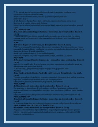 plan de seguimiento y cumplimiento de todo lo propuesto mediante unos
mecanismos de evaluación adecuados.
-https://manuel.cillero.es/doc/metrica-3/procesos-principales/psi/
plataforma de java
de 2J_Pacheco_Barajas Axel_Gael - miércoles, 12 de septiembre de 2018, 10:10
Nombre de la versión más reciente de Java.
https://www.mhe.es/universidad/informatica/8448136640/archivos/apendice_general_
4.pdf
POLIMORFISMO
de 2JNeli Adriana Rodriguez Saldaña - miércoles, 12 de septiembre de 2018,
10:05
POLIMORFISMO:Los objetos responden a los mensajes que se les envían. Un mismo
mensaje puede ser interpretado o dar paso a distintas acciones s egún que objeto es el
destinatario.
POO
de Gómez Rojas 2J - miércoles, 12 de septiembre de 2018, 10:04
POO: La programación orientada a objetos es un paradigma de programación que viene a
innovar la forma de obtener resultados. Los objetos manipulan los datos de entrada para la
obtención de datos de salida específicos,
donde cada objeto ofrece una funcionalidad especial.
https://es.wikipedia.org/wiki/Programaci%C3%B3n_orientada_a_objetos
PRIVADO
de Samuel Enrique Chaidez Inzunza 2 J - miércoles, 12 de septiembre de 2018,
10:36
(private) Un modificador de miembros de una clase, un miembro privado sólo puede ser
referenciado en el interior de la clase.
FUENTE:http://programacionjava5117.blogspot.com/p/glosario.html
Proceso
de 2J Kevin Antonio Ruelas Andrade - miércoles, 12 de septiembre de 2018,
10:49
Término general para describir un programa que se está ejecutando para realizar una tarea
específica, con bastante frecuencia junto con otros prog ramas.
https://www.java.com/es/download/faq/helpful_concepts.xml
PROGRAMA
de Marvin Jared - miércoles, 12 de septiembre de 2018, 10:15
Un programa es un conjunto de instrucciones u ordenes basadas en un lenguaje de
programación que una computadora interpreta para resolver un problema o una función
especifica.
https://cursos.aiu.edu/Programacion%20de%20Computadoras/PDF/Tema%201.pdf
PROGRAMACION
de 2JNeli Adriana Rodriguez Saldaña - miércoles, 12 de septiembre de 2018,
10:08
es el proceso de escribir -en un lenguaje de programacion codigo fuente de un software
PROGRAMACION ORIENTADA A OBJETOS
de Marvin Jared - miércoles, 12 de septiembre de 2018, 10:04
Programación orientada a objetos (POO). Es un paradigma de programación que usa
objetos y sus interacciones, para diseñar aplicaciones y programas informáticos. Está
basado en varias técnicas,
 