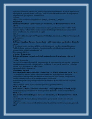 incluyendo herencia, abstracción, polimorfismo y encapsulamiento. Su uso se popularizó a
principios de la década de los años 1990. En la actualidad, existe variedad de lenguajes de
programación que soportan la orientación
a objetos.
https://www.ecured.cu/Programaci%C3%B3n_Orientada_a_Objetos
Propiedad
de Harry kenjibran Ojeda duran 3J - miércoles, 12 de septiembre de 2018,
10:09
contenedor de un tipo de datos asociados a un objeto, que hace los datos visibles desde
fuera del objeto y esto se define como sus características predeterminadas y cuyo valor
puede ser alterado por la ejecución de algún
método
https://es.wikibooks.org/wiki/Programaci%C3%B3n_Orientada_a_Objetos/Conceptos_F
undamentales
Proyecto
de Nancy Angélica Barajas Escobedo 3J - miércoles, 12 de septiembre de 2018,
10:34
El término proyecto proviene del latín proiectus y cuenta con diversas significaciones.
Podría definirse a un proyecto como el conjunto de las actividades que desarrolla una
persona o una entidad para alcanzar un
determinado objetivo.
prueba y depuracion
de jesus alejandro coronel carbajal - miércoles, 12 de septiembre de 2018,
10:18
Prueba y Depuración
Los errores humanos dentro de la programación de computadoras son muchos y aumentan
considerablemente con la complejidad del problema. El proceso de identificar y eliminar
errores, para dar paso a una solución sin
errores se le llama depuracion
Pruebas de sistema
de Laisha Dialey Durán Medina - miércoles, 12 de septiembre de 2018, 10:42
Las pruebas del sistema tienen como objetivo ejercitar profundamente el sistema
comprobando la integración del sistema de in formación global mente, verificando el
funcionamiento correcto de las interfaces entre los distintos
subsistemas que lo componen y con el resto de sistemas de información con los que se
comunica.
https://manuel.cillero.es/doc/metrica-3/tecnicas/pruebas/sistema/
PUBLIC CLASS
de Carmen 2J Mora Cardenas - miércoles, 12 de septiembre de 2018, 10:30
Es un conjunto de definiciones de clases que estan dispuestas en uno o mas archivos.
PUBLICO
de 2JNeli Adriana Rodriguez Saldaña - miércoles, 12 de septiembre de 2018,
10:20
Un modificador de clases, datos y métodos a los que se puede acceder por todos los
programas.
https://www.mhe.es/universidad/informatica/8448136640/archivos/apendice_general_
4.pdf
 