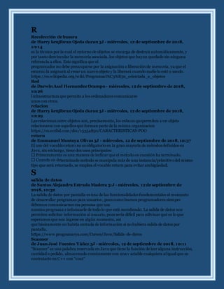 R
Recolección de basura
de Harry kenjibran Ojeda duran 3J - miércoles, 12 de septiembre de 2018,
10:14
es la técnica por la cual el entorno de objetos se encarga de destruir automáticamente, y
por tanto desvincular la memoria asociada, los objetos que hayan quedado sin ninguna
referencia a ellos. Esto significa que el
programador no debe preocuparse por la asignación o liberación de memoria, ya que el
entorno la asignará al crear un nuevoobjeto y la liberará cuando nadie lo esté u sando.
https://es.wikipedia.org/wiki/Programaci%C3%B3n_orientada_a_objetos
Red
de Darwin Axel Hernandez Ocampo - miércoles, 12 de septiembre de 2018,
10:26
Infraestructura que permite a los ordenadores comunicarse
unos con otros.
relacion
de Harry kenjibran Ojeda duran 3J - miércoles, 12 de septiembre de 2018,
10:29
Las relaciones entre objetos son, precisamente, los enlaces quepermiten a un objeto
relacionarse con aquellos que forman parte de la misma organizacion
https://es.scribd.com/doc/15354850/CARACTERISTICAS-POO
return
de Emmanuel Montoya Olivas 3J - miércoles, 12 de septiembre de 2018, 10:37
El uso del vocablo return no es obligatorio en la gran mayoría de métodos definidos en
Java, sin embargo, tiene dos usos principales:
terminado método se manipula más de una instancia/primitivo del mismo
tipo que será retornado, se emplea el vocablo return para evitar ambigüedad.
S
salida de datos
de Santos Alejandra Estrada Madera 3:J - miércoles, 12 de septiembre de
2018, 10:32
La salida de datos por pantalla es una de las funcionalidades fundamentales al momento
de desarrollar programas para usuarios , pues como buenos programadores siempre
debemos comunicarnos esa persona que usa
nuestro programa e informarle de todo lo que está sucediendo. La salida de datos nos
permiten solicitar información al usuario, pues sería difícil para adivinar qué es lo que
esperamos que nos ingrese en algún momento, así
que básicamente no habría entrada de información si no hubiera salida de datos por
pantalla.
https://www.programarya.com/Cursos/Java/Salida-de-datos
Scanner
de Juan José Fuentes Yáñez 3J - miércoles, 12 de septiembre de 2018, 10:11
"Scanner" es una palabra reservada en Java que tiene la función de leer alguna instrucción,
cantidad o pedido, almacenado comúnmente con una v ariable cualquiera al igual que su
contratarte en C++ con "cout"
 