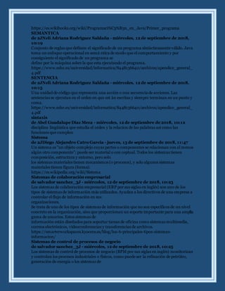 https://es.wikibooks.org/wiki/Programaci%C3%B3n_en_Java/Primer_programa
SEMANTICA
de 2JNeli Adriana Rodriguez Saldaña - miércoles, 12 de septiembre de 2018,
10:19
Conjunto de reglas que definen el significado de un programa sintácticamente válido. Java
toma un enfoque operacional en semá ntica de modo que el comportamiento y por
consiguiente el significado de un programa se
define por la máquina sobre la que esta ejecutando el programa.
https://www.mhe.es/universidad/informatica/8448136640/archivos/apendice_general_
4.pdf
SENTENCIA
de 2JNeli Adriana Rodriguez Saldaña - miércoles, 12 de septiembre de 2018,
10:15
Una unidad de código que representa una acción o una secuencia de acciones. Las
sentencias se ejecutan en el orden en que est án escritas y siempre terminan en un punto y
coma.
https://www.mhe.es/universidad/informatica/8448136640/archivos/apendice_general_
4.pdf
sintaxis
de Abel Guadalupe Diaz Meza - miércoles, 12 de septiembre de 2018, 10:12
disciplina lingüística que estudia el orden y la relacion de las palabras asi como las
funciones que cumplen
Sistema
de 2JDiego Alejandro Catro Garcia - jueves, 13 de septiembre de 2018, 11:47
Un sistema es "un objeto complejo cuyas partes o componentes se relacionan con al menos
algún otro componente"; puede ser material o con ceptual. Todos los sistemas tienen
composición, estructura y entorno, pero solo
los sistemas materiales tienen mecanismos (o procesos), y solo algunos sistemas
materiales tienen figura (forma).
https://es.wikipedia.org/wiki/Sistema
Sistemas de colaboración empresarial
de salvador sanchez_3J - miércoles, 12 de septiembre de 2018, 10:23
Los sistemas de colaboración empresarial (ERP por sus siglas en inglés) son uno de los
tipos de sistemas de información más utilizados. Ayudan a los directivos de una empresa a
controlar el flujo de información en sus
organizaciones.
Se trata de uno de los tipos de sistemas de información que no son específicos de un nivel
concreto en la organización, sino que proporcionan un soporte importante para una amplia
gama de usuarios. Estos sistemas de
información están diseñados para soportar tareas de oficina como sistemas multimedia,
correos electrónicos, videoconferencias y transferencias de archivos.
https://smarterworkspaces.kyocera.es/blog/los-6-principales-tipos-sistemas-
informacion/
Sistemas de control de procesos de negocio
de salvador sanchez_3J - miércoles, 12 de septiembre de 2018, 10:25
Los sistemas de control de procesos de negocio (BPM por sus siglas en inglés) monitorizan
y controlan los procesos industriales o físicos, como puede ser la refinación de petróleo,
generación de energía o los sistemas de
 