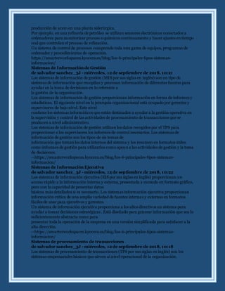 producción de acero en una planta siderúrgica.
Por ejemplo, en una refinería de petróleo se utilizan sensores electrónicos conectados a
ordenadores para monitorizar proceso s químicos continuamente y hacer ajustes en tiempo
real que controlan el proceso de refinación.
Un sistema de control de procesos comprende toda una gama de equipos, programas de
ordenador y procedimientos de operación.
https://smarterworkspaces.kyocera.es/blog/los-6-principales-tipos-sistemas-
informacion/
Sistemas de Información de Gestión
de salvador sanchez_3J - miércoles, 12 de septiembre de 2018, 10:21
Los sistemas de información de gestión (MIS por sus siglas en inglés) son un tipo de
sistemas de información que recopilan y procesan información de diferentes fuentes para
ayudar en la toma de decisiones en lo referente a
la gestión de la organización.
Los sistemas de información de gestión proporcionan información en forma de informes y
estadísticas. El siguiente nivel en la jerarquía organizacional está ocupado por gerentes y
supervisores de bajo nivel. Este nivel
contiene los sistemas informáticos que están destinados a ayudar a la gestión operativa en
la supervisión y control de las actividades de procesamiento de transacciones que se
producen a nivel administrativo.
Los sistemas de información de gestión utilizan los datos recogidos por el TPS para
proporcionar a los supervisores los informes de control necesarios. Los sistemas de
información de gestión son los tipos de sis temas de
información que tomanlos datos internos del sistema y los resumen en formatos útiles
como informes de gestión para utilizarlos como apoyo a las actividades de gestión y la toma
de decisiones.
--https://smarterworkspaces.kyocera.es/blog/los-6-principales-tipos-sistemas-
informacion/
Sistemas de Información Ejecutiva
de salvador sanchez_3J - miércoles, 12 de septiembre de 2018, 10:22
Los sistemas de información ejecutiva (EIS por sus siglas en inglés) proporcionan un
acceso rápido a la información interna y externa, presentada a menudo en formato gráfico,
pero con la capacidad de presentar datos
básicos más detallados si es necesario. Los sistemas información ejecutiva proporcionan
información crítica de una amplia variedad de fuentes internas y externas en formatos
fáciles de usar para ejecutivos y gerentes.
Un sistema de información ejecutiva proporciona a los altos directivos un sistema para
ayudar a tomar decisiones estratégicas . Está diseñado para generar información que sea lo
suficientemente abstracta como para
presentar toda la operación de la empresa en una versión simplificada para satisfacer a la
alta dirección.
--https://smarterworkspaces.kyocera.es/blog/los-6-principales-tipos-sistemas-
informacion/
Sistemas de procesamiento de transacciones
de salvador sanchez_3J - miércoles, 12 de septiembre de 2018, 10:18
Los sistemas de procesamiento de transacciones (TPS por sus siglas en inglés) son los
sistemas empresariales básicos que sirven al nivel operacional de la organización.
 