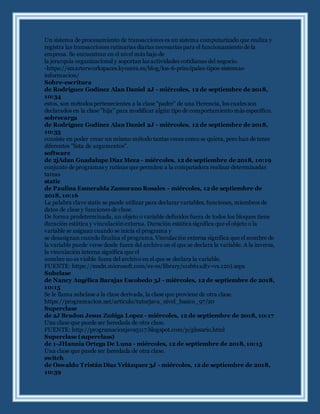 Un sistema de procesamiento de transacciones es un sistema computarizado que realiza y
registra las transacciones rutinarias diarias necesarias para el funcionamiento de la
empresa. Se encuentran en el nivel más bajo de
la jerarquía organizacional y soportan las actividades cotidianas del negocio.
-https://smarterworkspaces.kyocera.es/blog/los-6-principales-tipos-sistemas-
informacion/
Sobre-escritura
de Rodríguez Godínez Alan Daniel 2J - miércoles, 12 de septiembre de 2018,
10:34
estos, son métodos pertenecientes a la clase "padre" de una Herencia, los cuales son
declarados en la clase "hija" para modificar algún tipo de comportamiento más específico.
sobrecarga
de Rodríguez Godínez Alan Daniel 2J - miércoles, 12 de septiembre de 2018,
10:35
consiste en poder crear un mismo método tantas veces como se quiera, pero han de tener
diferentes "lista de argumentos".
software
de 2jAdan Guadalupe Díaz Meza - miércoles, 12 de septiembre de 2018, 10:19
conjunto de programas y rutinas que permiten a la computadora realizar determinadas
tareas
static
de Paulina Esmeralda Zamorano Rosales - miércoles, 12 de septiembre de
2018, 10:16
La palabra clave static se puede utilizar para declarar variables, funciones, miembros de
datos de clase y funciones de clase.
De forma predeterminada, un objeto o variable definidos fuera de todos los bloques tiene
duración estática y vinculaciónexterna. Duración estática significa que el objeto o la
variable se asignan cuando se inicia el programa y
se desasignan cuando finaliza el programa. Vinculación externa significa que el nombre de
la variable puede verse desde fuera del archivo en el que se declara la variable. A la inversa,
la vinculación interna significa que el
nombre no es visible fuera del archivo en el que se declara la variable.
FUENTE: https://msdn.microsoft.com/es-es/library/s1sb61xd(v=vs.120).aspx
Subclase
de Nancy Angélica Barajas Escobedo 3J - miércoles, 12 de septiembre de 2018,
10:15
Se le llama subclase a la clase derivada, la clase que proviene de otra clase.
https://programacion.net/articulo/tutorjava_nivel_basico_97/20
Superclase
de 2J Bradon Jesus Zuñiga Lopez - miércoles, 12 de septiembre de 2018, 10:17
Una clase que puede ser heredada de otra clase.
FUENTE: http://programacionjava5117.blogspot.com/p/glosario.html
Superclase (superclass)
de 1-JHannia Ortega De Luna - miércoles, 12 de septiembre de 2018, 10:15
Una clase que puede ser heredada de otra clase.
switch
de Oswaldo Tristán Díaz Velázquez 3J - miércoles, 12 de septiembre de 2018,
10:39
 