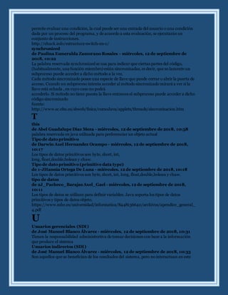 permite evaluar una condición, la cual puede ser una entrada del usuario o una condición
dada por un proceso del programa, y de acuerdo a esta evaluación, se ejecutaránun
conjunto de instrucciones.
http://ehack.info/estructura-switch-en-c/
synchronized
de Paulina Esmeralda Zamorano Rosales - miércoles, 12 de septiembre de
2018, 10:22
La palabra reservada synchronized se usa para indicar que ciertas partes del código,
(habitualmente, una función miembro) están sincronizadas, es decir, que so lamente un
subproceso puede acceder a dicho método a la vez.
Cada método sincronizado posee una especie de llave que puede cerrar o abrir la puerta de
acceso. Cuando un subproceso intenta acceder al método sincronizado mirará a ver si la
llave está echada , en cuyo caso no podrá
accederlo. Si método no tiene puesta la llave entonces el subproceso puede acceder a dicho
código sincronizado.
fuente:
http://www.sc.ehu.es/sbweb/fisica/cursoJava/applets/threads/sincronizacion.htm
T
this
de Abel Guadalupe Diaz Meza - miércoles, 12 de septiembre de 2018, 10:58
palabra reservada en java utilizada para preferenciar un objeto actual
Tipo de dato primitivo
de Darwin Axel Hernandez Ocampo - miércoles, 12 de septiembre de 2018,
10:17
Los tipos de datos primitivos son byte, short, int,
long, float,double,bolean y chaw.
Tipo de dato primitivo (primitive data type)
de 1-JHannia Ortega De Luna - miércoles, 12 de septiembre de 2018, 10:18
Los tipos de datos primitivos son byte, short, int, long, float,double,bolean y chaw.
tipo de datos
de 2J_Pacheco_Barajas Axel_Gael - miércoles, 12 de septiembre de 2018,
10:11
Los tipos de datos se utilizan para definir variables. Java soporta los tipos de datos
primitivos y tipos de datos objeto.
https://www.mhe.es/universidad/informatica/8448136640/archivos/apendice_general_
4.pdf
U
Usuarios gerenciales (SDI)
de José Manuel Blanco Álvarez - miércoles, 12 de septiembre de 2018, 10:31
Tienen la responsabilidad administrativa de tomar decisiones con base a la información
que produce el sistema
Usuarios indirectos (SDI)
de José Manuel Blanco Álvarez - miércoles, 12 de septiembre de 2018, 10:33
Son aquellos que se benefician de los resultados del sistema, pero no interactuan en este
 