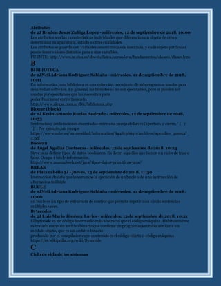 Atributos
de 2J Bradon Jesus Zuñiga Lopez - miércoles, 12 de septiembre de 2018, 10:00
Los atributos son las características individuales que diferencian un objeto de otro y
determinan su apariencia, estado u otras cualidades.
Los atributos se guardan en variables denominadas de instancia, y cada objeto particular
puede tener valores distintos para e stas variables.
FUENTE: http://www.sc.ehu.es/sbweb/fisica/cursoJava/fundamentos/clases1/clases.htm
B
BIBLIOTECA
de 2JNeli Adriana Rodriguez Saldaña - miércoles, 12 de septiembre de 2018,
10:11
En informática, una biblioteca es una colección o conjunto de subprogramas usados para
desarrollar software. En general, las bibliotecas no son ejecutables, pero sí pueden ser
usadas por ejecutables que las necesitan para
poder funcionar correctamente.
http://www.alegsa.com.ar/Dic/biblioteca.php
Bloque (block)
de 2J Kevin Antonio Ruelas Andrade - miércoles, 12 de septiembre de 2018,
10:53
Sentencias y declaraciones encerradas entre una pareja de llaves (apertura y cierre, ´{´ y
´}´. Por ejemplo, un cuerpo
https://www.mhe.es/universidad/informatica/8448136640/archivos/apendice_general_
4.pdf
Boolean
de Angel Aguilar Contreras - miércoles, 12 de septiembre de 2018, 10:24
Sirve para definir tipos de datos booleanos. Es decir, aquellos que tienen un valor de true o
false. Ocupa 1 bit de información.
http://www.manualweb.net/java/tipos-datos-primitivos-java/
BREAK
de Plata cabello 3J - jueves, 13 de septiembre de 2018, 11:30
Instrucción de dato que interrumpe la ejecución de un bucle o de una instrucción de
alternativa múltiple
BUCLE
de 2JNeli Adriana Rodriguez Saldaña - miércoles, 12 de septiembre de 2018,
10:06
un bucle es un tipo de estructura de control que permite repetir una o más sentencias
múltiples veces.
Bytecodes
de 2J Luis Mario Jiménez Larios - miércoles, 12 de septiembre de 2018, 10:21
El bytecode es un código intermedio más abstracto que el código máquina. Habitualmente
es tratado como un archivobinario que contiene un programaejecutable similar a un
módulo objeto, que es un archivo binario
producido por el compilador cuyo contenido es el código objeto o código máquina
https://es.wikipedia.org/wiki/Bytecode
C
Ciclo de vida de los sistemas
 