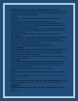 de Barajas Gonzalez 2J - miércoles, 12 de septiembre de 2018, 10:17
El ciclo de vida de un sistema de información es un enfoque por fases del análisis y diseño
que sostiene que los sistemas son desarrollados de mejor manera mediante el uso de un
ciclo especifico de actividades del analista y
del usuario.
https://prezi.com/xgg3lawq17lb/ciclo-de-vida-de-un-sistema-de-informacion/
CICLOS
de Marvin Jared - miércoles, 12 de septiembre de 2018, 10:12
Un bucle o ciclo, en programación, es una sentencia que se realiza repetidas veces a un
trozo aislado de código, hasta que la condición asignada a dicho bucle deje de cumplirse.
Que es un ciclo en la programaciòn (bucle)
Generalmente,un bucle es utilizado para hacer una acción repetida sin tener que escribir
varias veces el mismo código, lo que ahorra tiempo, deja el código más claro y facilita su
modificación en el futuro.
https://prezi.com/nnlt6_puphob/que-es-un-ciclo-en-la-programacion-bucle/
Clase Abstracta
de 2J Bradon Jesus Zuñiga Lopez - miércoles, 12 de septiembre de 2018, 10:25
Superclase que contiene características comunes compartidas por las subclases. Se
declaran utilizando la palabra reservada ab stract. Las clases abstractas pueden contener
datos y métodos, pero no se pueden instanciar
(crear objetos); es decir, no se pueden crear objetos de esta clase.
FUENTE: http://programacionjava5117.blogspot.com/p/glosario.html
Clase Contenedor
de 2J Bradon Jesus Zuñiga Lopez - miércoles, 12 de septiembre de 2018, 10:13
Esta clase posee los métodos comunes a todos los contenedores, como aquellos que
permiten agregar componentes al contenedor, localizar componentes, establecer la
organización o disposición de los componentes.
FUENTE: https://sites.google.com/site/portafoliobiancazulema200199/investigacion-de-
la-poo-conceptos-metodos-etc
Clase interna
de Juan Diego Moreno Duran - miércoles, 12 de septiembre de 2018, 10:36
Una clase interna es una clase empotrada en otra clase. Las clases internas permiten
definir pequeños objetos auxiliares y un idades de comportamiento que hacen a los
programas más simples y concisos.
Fuente:http://programacionjava5117.blogspot.com/p/glosario.html
Clases
de Jesus Emiliano Martinez Peña 3J - miércoles, 12 de septiembre de 2018,
10:02
es una plantilla que define la forma de un objeto; en ella se agrupan datos y métodos que
operarán sobre esos datos.
Clave
de 2J Luis Mario Jiménez Larios - miércoles, 12 de septiembre de 2018, 10:03
Clave: es un identificador que tiene un significado particular para un lenguaje de
programacion
codificacion
de jesus alejandro coronel carbajal - miércoles, 12 de septiembre de 2018,
10:17
Codificación
 