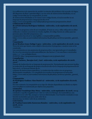 La codificacion es la operación de escribir la solución del problema (de acuerdo a la lógica
del diagrama de flujo o pseudocódigo), en una serie de instrucciones detalladas, en un
codigo reconocible por la computadora, la serie
de instrucciones detalladas se le conoce como código fuente, el cual se escribe en un
lenguaje de programación o lenguaje de alto nivel.
https://www.monografias.com/trabajos38/programacion/programacion.shtml
CODIGO DE FUENTE
de 2JNeli Adriana Rodriguez Saldaña - miércoles, 12 de septiembre de 2018,
10:17
Texto de un programa antes de ser compilado. El texto se crea y edita utilizando en editor
ordinario y contiene caracteres no rmales, legibles. El código fuente ser utiliza para las
personas para describir programas y sus
componentes han de ser lo más legibles y comprensibles posibles.
https://www.mhe.es/universidad/informatica/8448136640/archivos/apendice_general_
4.pdf
Comentario
de 2J Bradon Jesus Zuñiga Lopez - miércoles, 12 de septiembre de 2018, 10:29
Trozo de texto que tienen como objetivo documentar el programa y mostrar como se ha
construido.
Los comentarios no son sentencias de programación y son ignorados por el compilador.
En Java los comentarios están precedidos por dos barras (//) en una línea o encerrados
entre /+ y */ en múltiples líneas.
FUENTE: http://programacionjava5117.blogspot.com/p/glosario.html
Compilacion
de 2J_Pacheco_Barajas Axel_Gael - miércoles, 12 de septiembre de 2018,
10:07
Proceso de traducción de un lenguaje de programación. Normalmente este proceso implica
la traducción de un lenguaje de progra mación de alto nivel a lenguaje de programación de
bajo nivel, o el formato binario de un
conjunto de instrucciones específicas. La traducción dse realiza con un programa
denominado compilador. Un compilador java traduce los programas en bytecodes
https://www.mhe.es/universidad/informatica/8448136640/archivos/apendice_general_
4.pdf
Composición
de Rodríguez Godínez Alan Daniel 2J - miércoles, 12 de septiembre de 2018,
10:28
En caso contrario, la composición es un tipo de relación dependiente en dónde un objeto
más complejo es conformado por objetos más pequeños.
constantes
de 2jAdan Guadalupe Díaz Meza - miércoles, 12 de septiembre de 2018, 10:14
constante a aquella magnitud cuyo valor no varía en el tiempo. En matemáticas, una
constante es un valor fijo, aunque a veces no determinado. Una Función constante es una
función matemática que para cada valor de su
dominio hay un único valor de su codominio.
CONTINUE
de Paulina Esmeralda Zamorano Rosales - miércoles, 12 de septiembre de
2018, 10:12
-Continue.
 