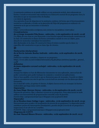 La sentencia continue no se puede utilizar en una sentencia switch, sino solamente en
bucles. Cuando se encuentra esta sentencia en el discurrir normal de un programa Java, la
iteración en que se encuentre el bu cle finaliza
y se inicia la siguiente.
Java permite el uso de etiquetas en la sentencia continue, de forma que el funcionamiento
normal se ve alterado y el salto en la ejecución del flujo del programa se realizará a la
sentencia en la que se encuentra co locada la
etiqueta.
https://armandomorales.wordpress.com/2009/01/22/palabras-reservadas/
Cronstructores
de 2 j Jorge Armando Piña Romo - miércoles, 12 de septiembre de 2018, 10:08
Un objeto de una clase se crea llamando a una funciónespecial denominada constructor de
la clase. El constructor se llama de forma automática cuando se crea un objeto, para
situarlo en memoria e inicializar los miembros
dato declarados en la clase. El constructor tiene el mismo nombre que la clase. Lo
específico del constructor es que no tiene tipo de retorno.
D
Declaración (declaration)
de 2J Kevin Antonio Ruelas Andrade - miércoles, 12 de septiembre de 2018,
10:55
Define las variables, métodos y clasees en un programa.
https://www.mhe.es/universidad/informatica/8448136640/archivos/apendice_general_
4.pdf
definicion
de jesus alejandro coronel carbajal - miércoles, 12 de septiembre de 2018,
10:06
Mensajes:
Aunque los objetos se han de diferenciar claramente en una aplicación, estos se han de
poder comunicar para poder trabajar en conjunto y construir así aplicaciones.
Esto se hace posible a través de lo que se denomina paso de mensajes. Cuando un objeto
quiere comunicarse con otro lo que hac e es enviarle un mensaje con los datos que desea
transmitir.
En el simil del coche, al apretar el claxon, el objeto claxon envía un mensaje a la bocina
indicándole que haga sonar cierto sonido.
Depuración
de Juan Diego Moreno Duran - miércoles, 12 de septiembre de 2018, 10:18
Proceso de encontrar, fijar y eliminar errores en un programa. Para estas tareas se suele
utilizar una herramienta de programación conocida como de purador.
Fuente:http://programacionjava5117.blogspot.com/p/glosario.html
Depurador
de 2J Bradon Jesus Zuñiga Lopez - miércoles, 12 de septiembre de 2018, 10:32
Herramienta para ayudar a la localización de errores de un programa Un depurador puede
establecer puntos de interrupción (breakpoint), parada simple a través de un programa e
inspecciona el est ado de las variables.
FUENTE: http://programacionjava5117.blogspot.com/p/glosario.html
Diagrama de GANTT
de José Manuel Blanco Álvarez - miércoles, 12 de septiembre de 2018, 10:27
 