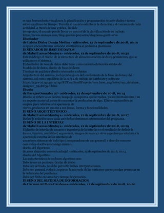 es una herramienta visual para la planificación y programación de actividades o tareas
sobre una línea del tiempo. Permite al usuario establecer la duración y el comienzo de cada
actividad. A través de una gráfica, fácil de
interpretar, el usuario puede llevar un control de la planificación de su trabajo.
https://www.sinnaps.com/blog-gestion-proyectos/diagrama-gantt-sirve
Diseñador
de Laisha Dialey Durán Medina - miércoles, 12 de septiembre de 2018, 10:19
es quien encuentra una solución informática al problema planteado
DISEÑADOR DE BASE DE DATOS
de Mabel Lamas Montoya - miércoles, 12 de septiembre de 2018, 10:32
Este rol dirige el diseño de la estructura de almacenamiento de datos persistentes que se
utilizara en el sistema.
El diseñador de base de datos debe tener conocimientos laborales sólidos de:
Modelado de datos, diseño de base de datos
Técnicas de análisis y diseño orientados a objetos
Arquitectura del sistema, incluyendo ajuste del rendimiento de la base de datos y del
sistema, así como equilibrio de la carg a de trabajo de hardware y software
https://cgrw01.cgr.go.cr/rup/RUP.es/SmallProjects/core.base_rup/roles/rup_database_
designer_524DC34F.html
Diseño
de Barajas Gonzalez 2J - miércoles, 12 de septiembre de 2018, 10:14
Diseño se refiere a un boceto, bosquejo o esquema que se realiza, ya sea mentalmente o en
un soporte material, antes de concretar la producción de algo. El término también se
emplea para referirse a la apariencia de
ciertos productos en cuanto a sus líneas, forma y funcionalidades.
DISEÑO ARQUITECTONICO
de Mabel Lamas Montoya - miércoles, 12 de septiembre de 2018, 10:27
Define la relación entre cada uno de los elementos estructurales del programa.
DISEÑO DE LA INTERFAZ
de Mabel Lamas Montoya - miércoles, 12 de septiembre de 2018, 10:29
El diseño de interfaz de usuario o ingeniería de la interfaz es el resultado de definir la
forma, función, usabilidad, ergonomía, imagende marca y otros aspectos que afectan a la
apariencia externa de las interfaces de
usuario en sistemas de todo tipo (computadoras de uso general) y describe como se
comunica el software consigo mismo.
diseño del algoritmo
de jesus alejandro coronel carbajal - miércoles, 12 de septiembre de 2018, 10:15
diseño del Algoritmo
Las características de un buen algoritmo son:
Debe tener un punto particular de inicio.
Debe ser definido, no debe permitir dobles interpretaciones.
Debe ser general, es decir, soportar la mayoría de las variantes que se puedan presentar en
la definición del problema.
Debe ser finito en tamaño y tiempo de ejecución.
DISEÑO DEL SISTEMA DE INFORMACION
de Carmen 2J Mora Cardenas - miércoles, 12 de septiembre de 2018, 10:20
 