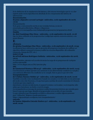 Es la definicion de la arquitectura del sistema y del entorno tecnologico que le va a dar
soporte junto con la especificacion detallada de los componentes del sistema de
informacion
documentación
de jesus alejandro coronel carbajal - miércoles, 12 de septiembre de 2018,
10:20
Documentación
Es la guía o comunicación escrita es sus variadas formas, ya sea en
enunciados,procedimientos, dibujos o diagramas
https://www.monografias.com/trabajos38/programacion/programacion.shtml
Double
de Abel Guadalupe Diaz Meza - miércoles, 12 de septiembre de 2018, 10:18
tipo de datos utilizado en la programacion (codigo)que soporta numeros enteros y con
punto flotante
E
eficiencia
de 2jAdan Guadalupe Díaz Meza - miércoles, 12 de septiembre de 2018, 10:35
La eficiencia hace referencia a que la ejecución del programa resultante de codificar un
algoritmo deberá consumir lo menos p osible los recursos disponibles del ordenador
(memoria, tiempo de CPU, etc.)
EJECUTAR
de 2JNeli Adriana Rodriguez Saldaña - miércoles, 12 de septiembre de 2018,
10:12
En informática, ejecutar es la acción de iniciar la carga de un programaode cualquier
archivo ejecutable.
http://www.alegsa.com.ar/Dic/ejecutar.php
else
de Emmanuel Montoya Olivas 3J - miércoles, 12 de septiembre de 2018, 10:25
Con frecuencia se desea ejecutar una sentencia si una determinada condición se cumple y
una sentencia diferente si la condición no se cumple. Esto es para lo que sirve else
Encapsulamiento
de Cristian Jimenez Robles 3J - miércoles, 12 de septiembre de 2018, 10:06
También conocida como ocultamiento Cuando me acuesto a ver televisión no me preocupo
del modo como éste funciona, o lo que hace para cambiar de canal o aumentar el volumen.
A menos que seas experto en
electrónica o técnico en televisores, te pasará lo mismo: no lo sabes y no te importa; sólo
sabes que al presionar un botón o curre la magia.
La encapsulación se encarga de mantener ocultos los procesos internos que necesita para
hacer lo que sea que haga, dándole al programador acce so sólo a lo que necesita
Lo que entendi es que Encapsular se refiere a almacenar y ocultar algunos procesos
para ''utilizarlos'' despues cuando querramos
https://algonzalezpoo.wordpress.com/encapsulamiento/
entrada
de Santos Alejandra Estrada Madera 3:J - miércoles, 12 de septiembre de
2018, 10:22
 