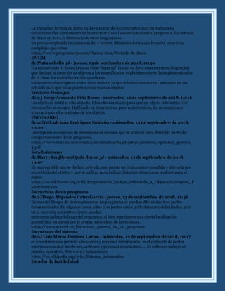 La entrada o lectura de datos en Java es uno de los conceptos más importantes y
fundamentales al momento de interactuar con e l usuario de nuestro programa. La entrada
de datos en Java, a diferencia de otros lenguajes es
un poco complicada (no demasiado) y existen diferentes formas de hacerlo, unas más
complejas que otras.
https://www.programarya.com/Cursos/Java/Entrada-de-datos
ENUM
de Plata cabello 3J - jueves, 13 de septiembre de 2018, 11:50
Un enumerado (o Enum) es una clase "especial" (tanto en Java como en otros lenguajes)
que limitan la creación de objetos a los especificados explícitamente en la implementación
de la clase. La única limitación que tienen
los enumerados respecto a una clase normal es que si tiene constructor, este debe de ser
privado para que no se puedan crear nuevos objetos.
Envío de Mensajes
de 2 j Jorge Armando Piña Romo - miércoles, 12 de septiembre de 2018, 10:16
Un objeto es inútil si está aislado. El medio empleado para que un objeto interactúe con
otro son los mensajes. Hablando en términos un poco más técnicos, los mensajes son
invocaciones a los metodos de los objetos.
ESCENARIO
de 2JNeli Adriana Rodriguez Saldaña - miércoles, 12 de septiembre de 2018,
10:20
Descripción o conjunto de secuencias de sucesos que se utilizan para describir parte del
comportamiento de un programa.
https://www.mhe.es/universidad/informatica/8448136640/archivos/apendice_general_
4.pdf
Estado interno
de Harry kenjibran Ojeda duran 3J - miércoles, 12 de septiembre de 2018,
10:07
Es una variable que se declara privada, que puede ser únicamente accedida y alterada por
un método del objeto, y que se utili za para indicar distintas situaciones posibles para el
objeto
https://es.wikibooks.org/wiki/Programaci%C3%B3n_Orientada_a_Objetos/Conceptos_F
undamentales
Estructura de un programa
de 2JDiego Alejandro Catro Garcia - jueves, 13 de septiembre de 2018, 11:46
Dentro del bloque de instrucciones de un programa se pueden diferenciar tres partes
fundamentales. En algunos casos, estas tr es partes están perfectamente delimitadas, pero
en la mayoría sus instrucciones quedan
entremezcladas a lo largo del programa, si bien mantienen una cierta localización
geométrica impuesta por la propia naturaleza de las mismas .
https://www.ecured.cu/Estructura_general_de_un_programa
Estructura del sistema
de 2J Luis Mario Jiménez Larios - miércoles, 12 de septiembre de 2018, 10:17
es un sistema que permite almacenar y procesar información; es el conjunto de partes
interrelacionadas: hardware, software y personal informático. ... El software incluye al
sistema operativo, firmware y aplicaciones
https://es.wikipedia.org/wiki/Sistema_informático
Estudio de factibilidad
 