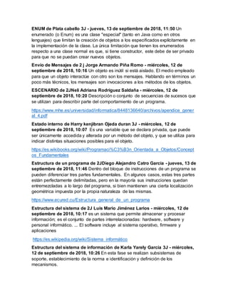 ENUM de Plata cabello 3J - jueves, 13 de septiembre de 2018, 11:50 Un
enumerado (o Enum) es una clase "especial" (tanto en Java como en otros
lenguajes) que limitan la creación de objetos a los especificados explícitamente en
la implementación de la clase. La única limitación que tienen los enumerados
respecto a una clase normal es que, si tiene constructor, este debe de ser privado
para que no se puedan crear nuevos objetos.
Envío de Mensajes de 2 j Jorge Armando Piña Romo - miércoles, 12 de
septiembre de 2018, 10:16 Un objeto es inútil si está aislado. El medio empleado
para que un objeto interactúe con otro son los mensajes. Hablando en términos un
poco más técnicos, los mensajes son invocaciones a los métodos de los objetos.
ESCENARIO de 2JNeli Adriana Rodríguez Saldaña - miércoles, 12 de
septiembre de 2018, 10:20 Descripción o conjunto de secuencias de sucesos que
se utilizan para describir parte del comportamiento de un programa.
https://www.mhe.es/universidad/informatica/8448136640/archivos/apendice_gener
al_4.pdf
Estado interno de Harry kenjibran Ojeda duran 3J - miércoles, 12 de
septiembre de 2018, 10:07 Es una variable que se declara privada, que puede
ser únicamente accedida y alterada por un método del objeto, y que se utiliza para
indicar distintas situaciones posibles para el objeto.
https://es.wikibooks.org/wiki/Programaci%C3%B3n_Orientada_a_Objetos/Concept
os_Fundamentales
Estructura de un programa de 2JDiego Alejandro Catro Garcia - jueves, 13 de
septiembre de 2018, 11:46 Dentro del bloque de instrucciones de un programa se
pueden diferenciar tres partes fundamentales. En algunos casos, estas tres partes
están perfectamente delimitadas, pero en la mayoría sus instrucciones quedan
entremezcladas a lo largo del programa, si bien mantienen una cierta localización
geométrica impuesta por la propia naturaleza de las mismas.
https://www.ecured.cu/Estructura_general_de_un_programa
Estructura del sistema de 2J Luis Mario Jiménez Larios - miércoles, 12 de
septiembre de 2018, 10:17 es un sistema que permite almacenar y procesar
información; es el conjunto de partes interrelacionadas: hardware, software y
personal informático. ... El software incluye al sistema operativo, firmware y
aplicaciones
https://es.wikipedia.org/wiki/Sistema_informático
Estructura del sistema de información de Karla Yarely García 3J - miércoles,
12 de septiembre de 2018, 10:26 En esta fase se realizan subsistemas de
soporte, establecimiento de la norma e identificación y definición de los
mecanismos.
 
