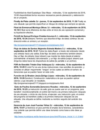 Factibilidad de Abel Guadalupe Díaz Meza - miércoles, 12 de septiembre de 2018,
10:06 disponibilidad de los recursos necesarios para la planeación y elaboración
de un proyecto.
Finally de Plata cabello 3J - jueves, 13 de septiembre de 2018, 11:36 Finally es
una cláusula que permite especificar un bloque de código que siempre se ejecuta.
Float de Emmanuel Montoya Olivas 3J - miércoles, 12 de septiembre de 2018,
10:18 El float es la diferencia de días entre el inicio de una operación comercial y
su liquidación efectiva.
FLUJO de Samuel Enrique Chaidez Inzunza 2 J - miércoles, 12 de septiembre
de 2018, 10:34 (Stream) Término que describe el flujo de datos continuo de una
dirección entre un emisor y un receptor.
http://programacionjava5117.blogspot.com/p/glosario.html
Flujo de datos de Santos Alejandra Estrada Madera 3:J - miércoles, 12 de
septiembre de 2018, 10:21 Todos los datos fluyen a través del ordenador desde
una entrada hacia una salida. Este flujo de datos se denomina también stream.
Hay un flujo de entrada (input stream) que manda los datos desde el exterior
(normalmente el teclado) del ordenador, y un flujo de salida (output stream) que
dirige los datos hacia los dispositivos de salida (la pantalla o un archivo).
FOR de Oswaldo Tristán Díaz Velázquez 3J - miércoles, 12 de septiembre de
2018, 10:29 El ciclo For es una de las instrucciones mas sencillas de aprender, y
consiste en utilizar mayormente “rangos” en los cuales se define el numero de
iteraciones que se pueden hacer en este ciclo.
Función de 2J Bradon Jesús Zúñiga López - miércoles, 12 de septiembre de
2018, 10:20 (function) Construcción matemática a la que se pueden aplicar
valores y que devuelve un resultado.
http://programacionjava5117.blogspot.com/p/glosario.html
Goto de Paulina Esmeralda Zamorano Rosales - miércoles, 12 de septiembre
de 2018, 10:25 La instrucción de salto goto se puede usar en un programa, para
transferir incondicionalmente el control del mismo a la primera instrucción después
de una etiqueta, o dicho de otra forma, al ejecutar una instrucción goto, el control
del programa se transfiere (salta) a la primera instrucción después de una
etiqueta. Una etiqueta se define mediante su nombre seguido del carácter dos
puntos.
Herencia de Juan José Fuentes Yáñez 3J - miércoles, 12 de septiembre de
2018, 10:07 La herencia en java permite el empleo de la herencia, característica
muy potente que permite definir una clase tomando como base a otra clase ya
existente
http://www.mundojava.net/la-herencia-en-java.html?Pg=java_inicial_4_4_6.html
 