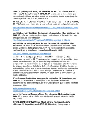Herencia (objeto padre a hijo) de JIMÉNEZ-CARRILLO2J Jiménez carrillo -
miércoles, 12 de septiembre de 2018, 10:07 herencia es un mecanismo que
permite la definición de una clase a partir de la definición de otra ya existente. La
herencia permite compartir automáticamente
ID de 2J_Pacheco_Barajas Axel_Gael - miércoles, 12 de septiembre de 2018,
10:07 Software para ayudar a lso programadores a escribir código eficientemente.
https://www.mhe.es/universidad/informatica/8448136640/archivos/apendice_gener
al_4.pdf
Identidad de Harry kenjibran Ojeda duran 3J - miércoles, 12 de septiembre de
2018, 10:10 Es una propiedad de un objeto que lo diferencia del resto; dicho con
otras palabras, es su identificador
https://es.wikipedia.org/wiki/Programaci%C3%B3n_orientada_a_objetos
Identificador de Nancy Angélica Barajas Escobedo 3J - miércoles, 12 de
septiembre de 2018, 10:37 Se llaman así los nombres de las variables, clases,
objetos y métodos de los programas JAVA. No pueden ser identificadores las
palabras claves ni las palabras reservadas del lenguaje JAVA.
https://blog.soporteti.net/identificadores-en-java/
Identificadores de 2 j Jorge Armando Piña Romo - miércoles, 12 de
septiembre de 2018, 10:09 Cómo se escriben los nombres de la variables, de las
clases, de las funciones, etc, es un asunto muy importante de cara a la
comprensión y el mantenimiento de código. En la introducción a los fundamentos
del lenguaje Java hemos tratado ya de los identificadores. El código debe de ser
tanto más fácil de leer y de entender como sea posible. Alguien que lea el código,
incluso después de cierto tiempo, debe ser capaz de entender lo que hace a
primera vista, aunque los detalles internos, es decir, cómo lo hace, precise un
estudio detallado.
IF de Oswaldo Tristán Díaz Velázquez 3J - miércoles, 12 de septiembre de
2018, 10:24 La sentencia IF se usa para tomar decisiones, este evalúa
básicamente una operación lógica, es decir una expresión que dé como resultado
verdadero o false.
https://entrenamiento-python-
basico.readthedocs.io/es/latest/leccion4/condicional_if.html
Import de Emmanuel Montoya Olivas 3J - miércoles, 12 de septiembre de
2018, 10:23 es una unidad de información formada por una seguidilla de bits
adyacentes.
INFERENCIA DE SOFTWARE de 2JNeli Adriana Rodríguez Saldaña -
miércoles, 12 de septiembre de 2018, 10:18 Conjunto de etapas en la
 
