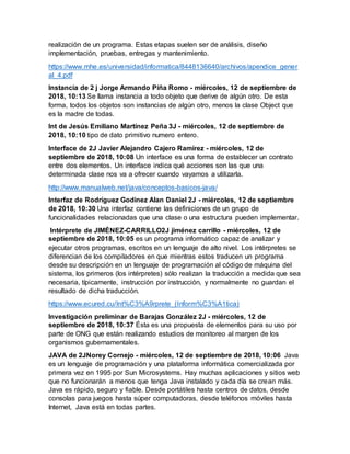 realización de un programa. Estas etapas suelen ser de análisis, diseño
implementación, pruebas, entregas y mantenimiento.
https://www.mhe.es/universidad/informatica/8448136640/archivos/apendice_gener
al_4.pdf
Instancia de 2 j Jorge Armando Piña Romo - miércoles, 12 de septiembre de
2018, 10:13 Se llama instancia a todo objeto que derive de algún otro. De esta
forma, todos los objetos son instancias de algún otro, menos la clase Object que
es la madre de todas.
Int de Jesús Emiliano Martínez Peña 3J - miércoles, 12 de septiembre de
2018, 10:10 tipo de dato primitivo numero entero.
Interface de 2J Javier Alejandro Cajero Ramírez - miércoles, 12 de
septiembre de 2018, 10:08 Un interface es una forma de establecer un contrato
entre dos elementos. Un interface indica qué acciones son las que una
determinada clase nos va a ofrecer cuando vayamos a utilizarla.
http://www.manualweb.net/java/conceptos-basicos-java/
Interfaz de Rodríguez Godínez Alan Daniel 2J - miércoles, 12 de septiembre
de 2018, 10:30 Una interfaz contiene las definiciones de un grupo de
funcionalidades relacionadas que una clase o una estructura pueden implementar.
Intérprete de JIMÉNEZ-CARRILLO2J jiménez carrillo - miércoles, 12 de
septiembre de 2018, 10:05 es un programa informático capaz de analizar y
ejecutar otros programas, escritos en un lenguaje de alto nivel. Los intérpretes se
diferencian de los compiladores en que mientras estos traducen un programa
desde su descripción en un lenguaje de programación al código de máquina del
sistema, los primeros (los intérpretes) sólo realizan la traducción a medida que sea
necesaria, típicamente, instrucción por instrucción, y normalmente no guardan el
resultado de dicha traducción.
https://www.ecured.cu/Int%C3%A9rprete_(Inform%C3%A1tica)
Investigación preliminar de Barajas González 2J - miércoles, 12 de
septiembre de 2018, 10:37 Ésta es una propuesta de elementos para su uso por
parte de ONG que están realizando estudios de monitoreo al margen de los
organismos gubernamentales.
JAVA de 2JNorey Cornejo - miércoles, 12 de septiembre de 2018, 10:06 Java
es un lenguaje de programación y una plataforma informática comercializada por
primera vez en 1995 por Sun Microsystems. Hay muchas aplicaciones y sitios web
que no funcionarán a menos que tenga Java instalado y cada día se crean más.
Java es rápido, seguro y fiable. Desde portátiles hasta centros de datos, desde
consolas para juegos hasta súper computadoras, desde teléfonos móviles hasta
Internet, Java está en todas partes.
 