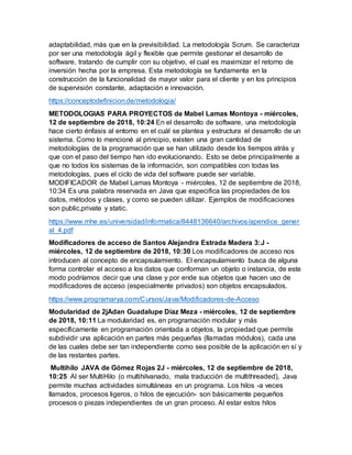 adaptabilidad, más que en la previsibilidad. La metodología Scrum. Se caracteriza
por ser una metodología ágil y flexible que permite gestionar el desarrollo de
software, tratando de cumplir con su objetivo, el cual es maximizar el retorno de
inversión hecha por la empresa. Esta metodología se fundamenta en la
construcción de la funcionalidad de mayor valor para el cliente y en los principios
de supervisión constante, adaptación e innovación.
https://conceptodefinicion.de/metodologia/
METODOLOGIAS PARA PROYECTOS de Mabel Lamas Montoya - miércoles,
12 de septiembre de 2018, 10:24 En el desarrollo de software, una metodología
hace cierto énfasis al entorno en el cuál se plantea y estructura el desarrollo de un
sistema. Como lo mencioné al principio, existen una gran cantidad de
metodologías de la programación que se han utilizado desde los tiempos atrás y
que con el paso del tiempo han ido evolucionando. Esto se debe principalmente a
que no todos los sistemas de la información, son compatibles con todas las
metodologías, pues el ciclo de vida del software puede ser variable.
MODIFICADOR de Mabel Lamas Montoya - miércoles, 12 de septiembre de 2018,
10:34 Es una palabra reservada en Java que especifica las propiedades de los
datos, métodos y clases, y como se pueden utilizar. Ejemplos de modificaciones
son public,private y static.
https://www.mhe.es/universidad/informatica/8448136640/archivos/apendice_gener
al_4.pdf
Modificadores de acceso de Santos Alejandra Estrada Madera 3:J -
miércoles, 12 de septiembre de 2018, 10:30 Los modificadores de acceso nos
introducen al concepto de encapsulamiento. El encapsulamiento busca de alguna
forma controlar el acceso a los datos que conforman un objeto o instancia, de este
modo podríamos decir que una clase y por ende sus objetos que hacen uso de
modificadores de acceso (especialmente privados) son objetos encapsulados.
https://www.programarya.com/Cursos/Java/Modificadores-de-Acceso
Modularidad de 2jAdan Guadalupe Díaz Meza - miércoles, 12 de septiembre
de 2018, 10:11 La modularidad es, en programación modular y más
específicamente en programación orientada a objetos, la propiedad que permite
subdividir una aplicación en partes más pequeñas (llamadas módulos), cada una
de las cuales debe ser tan independiente como sea posible de la aplicación en sí y
de las restantes partes.
Multihilo JAVA de Gómez Rojas 2J - miércoles, 12 de septiembre de 2018,
10:25 Al ser MultiHilo (o multihilvanado, mala traducción de multithreaded), Java
permite muchas actividades simultáneas en un programa. Los hilos -a veces
llamados, procesos ligeros, o hilos de ejecución- son básicamente pequeños
procesos o piezas independientes de un gran proceso. Al estar estos hilos
 