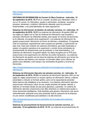 https://smarterworkspaces.kyocera.es/blog/los-6-principales-tipos-sistemas-
informacion/
SISTEMAS DE INFORMACION de Carmen 2J Mora Cardenas - miércoles, 12
de septiembre de 2018, 10:17 es un conjunto de datos que interactúan entre sí
con un fin común. En informática, ayudan a administrar, recolectar, recuperar,
procesar, almacenar y distribuir información relevante para los procesos
fundamentales y las particularidades de cada organización.
Sistemas de Información de Gestión de salvador sanchez_3J - miércoles, 12
de septiembre de 2018, 10:21 Los sistemas de información de gestión (MIS por
sus siglas en inglés) son un tipo de sistemas de información que recopilan y
procesan información de diferentes fuentes para ayudar en la toma de decisiones
en lo referente a la gestión de la organización. Los sistemas de información de
gestión proporcionan información en forma de informes y estadísticas. El siguiente
nivel en la jerarquía organizacional está ocupado por gerentes y supervisores de
bajo nivel. Este nivel contiene los sistemas informáticos que están destinados a
ayudar a la gestión operativa en la supervisión y control de las actividades de
procesamiento de transacciones que se producen a nivel administrativo. Los
sistemas de información de gestión utilizan los datos recogidos por el TPS para
proporcionar a los supervisores los informes de control necesarios. Los sistemas
de información de gestión son los tipos de sistemas de información que toman los
datos internos del sistema y los resumen en formatos útiles como informes de
gestión para utilizarlos como apoyo a las actividades de gestión y la toma de
decisiones.
https://smarterworkspaces.kyocera.es/blog/los-6-principales-tipos-sistemas-
informacion/
Sistemas de Información Ejecutiva de salvador sanchez_3J - miércoles, 12
de septiembre de 2018, 10:22 Los sistemas de información ejecutiva (EIS por sus
siglas en inglés) proporcionan un acceso rápido a la información interna y externa,
presentada a menudo en formato gráfico, pero con la capacidad de presentar
datos básicos más detallados si es necesario. Los sistemas información ejecutiva
proporcionan información crítica de una amplia variedad de fuentes internas y
externas en formatos fáciles de usar para ejecutivos y gerentes. Un sistema de
información ejecutiva proporciona a los altos directivos un sistema para ayudar a
tomar decisiones estratégicas. Está diseñado para generar información que sea lo
suficientemente abstracta como para presentar toda la operación de la empresa
en una versión simplificada para satisfacer a la alta dirección.
https://smarterworkspaces.kyocera.es/blog/los-6-principales-tipos-sistemas-
informacion/
Sistemas de procesamiento de transacciones de salvador sanchez_3J -
miércoles, 12 de septiembre de 2018, 10:18 Los sistemas de procesamiento de
 