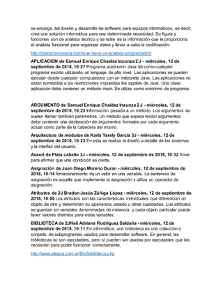 se encarga del diseño y desarrollo de software para equipos informáticos, es decir,
crea una solución informática para una determinada necesidad. Su figura y
funciones son de analista técnico y se nutre de la información que le proporciona
el analista funcional para organizar datos y llevar a cabo la codificación.
http://datosconciencia.com/que-hace-un-analista-programador/
APLICACION de Samuel Enrique Chaidez Inzunza 2 J - miércoles, 12 de
septiembre de 2018, 10:27 Programa autónomo Java tal como cualquier
programa escrito utilizando un lenguaje de alto nivel. Las aplicaciones se pueden
ejecutar desde cualquier computadora con un intérprete Java. Las aplicaciones no
están sometidas a las restricciones impuestas los applets de Java. Una clase
aplicación debe contener un método main. Se utiliza como sinónimo de programa.
ARGUMENTO de Samuel Enrique Chaidez Inzunza 2 J - miércoles, 12 de
septiembre de 2018, 10:23 Información pasada a un método. Los argumentos se
suelen llamar también parámetros. Un método que espera recibir argumentos
debe contener una declaración de argumentos formales por cada argumento
actual como parte de la cabecera del mismo.
Arquitectura de módulos de Karla Yarely García 3J - miércoles, 12 de
septiembre de 2018, 10:23 En esta se realiza el diseño a detalle de los sistemas
y la interfaz del usuario.
Aseert de Plata cabello 3J - miércoles, 12 de septiembre de 2018, 10:32 Sirve
para afirmar que una condición es cierta.
Asignación de Juan Diego Moreno Duran - miércoles, 12 de septiembre de
2018, 10:14 Almacenamiento de un valor en una variable. La sentencia de
asignación es aquella que implementa la asignación y utiliza un operador de
asignación.
Atributos de 2J Bradon Jesús Zúñiga López - miércoles, 12 de septiembre de
2018, 10:00 Los atributos son las características individuales que diferencian un
objeto de otro y determinan su apariencia, estado u otras cualidades. Los atributos
se guardan en variables denominadas de instancia, y cada objeto particular puede
tener valores distintos para estas variables.
BIBLIOTECA de 2JNeli Adriana Rodríguez Saldaña - miércoles, 12 de
septiembre de 2018, 10:11 En informática, una biblioteca es una colección o
conjunto de subprogramas usados para desarrollar software. En general, las
bibliotecas no son ejecutables, pero sí pueden ser usadas por ejecutables que las
necesitan para poder funcionar correctamente.
http://www.alegsa.com.ar/Dic/biblioteca.php
 