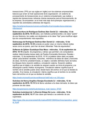transacciones (TPS por sus siglas en inglés) son los sistemas empresariales
básicos que sirven al nivel operacional de la organización. Un sistema de
procesamiento de transacciones es un sistema computarizado que realiza y
registra las transacciones rutinarias diarias necesarias para el funcionamiento de
la empresa. Se encuentran en el nivel más bajo de la jerarquía organizacional y
soportan las actividades cotidianas del negocio.
https://smarterworkspaces.kyocera.es/blog/los-6-principales-tipos-sistemas-
informacion/
Sobre-escritura de Rodríguez Godínez Alan Daniel 2J - miércoles, 12 de
septiembre de 2018, 10:34 estos, son métodos pertenecientes a la clase "padre"
de una Herencia, los cuales son declarados en la clase "hija" para modificar algún
tipo de comportamiento más específico.
Sobrecarga de Rodríguez Godínez Alan Daniel 2J - miércoles, 12 de
septiembre de 2018, 10:35 consiste en poder crear un mismo método tantas
veces como se quiera, pero han de tener diferentes "lista de argumentos".
Software de 2jAdan Guadalupe Díaz Meza - miércoles, 12 de septiembre de
2018, 10:19 conjunto de programas y rutinas que permiten a la computadora
realizar determinadas tareas static de Paulina Esmeralda Zamorano Rosales -
miércoles, 12 de septiembre de 2018, 10:16 La palabra clave static se puede
utilizar para declarar variables, funciones, miembros de datos de clase y funciones
de clase. De forma predeterminada, un objeto o variable definidos fuera de todos
los bloques tiene duración estática y vinculación externa. Duración estática
significa que el objeto o la variable se asignan cuando se inicia el programa y se
desasignan cuando finaliza el programa. Vinculación externa significa que el
nombre de la variable puede verse desde fuera del archivo en el que se declara la
variable. A la inversa, la vinculación interna significa que el nombre no es visible
fuera del archivo en el que se declara la variable.
https://msdn.microsoft.com/es-es/library/s1sb61xd(v=vs.120).aspx
Subclase de Nancy Angélica Barajas Escobedo 3J - miércoles, 12 de
septiembre de 2018, 10:15 Se le llama subclase a la clase derivada, la clase que
proviene de otra clase.
https://programacion.net/articulo/tutorjava_nivel_basico_97/20
Subclase (subclass) de 1-JHannia Ortega De Luna - miércoles, 12 de
septiembre de 2018, 10:17 Una clase que hereda o se extiende de una
superclase.
https://www.mhe.es/universidad/informatica/8448136640/archivos/apendice_gener
al_4.pdf
 