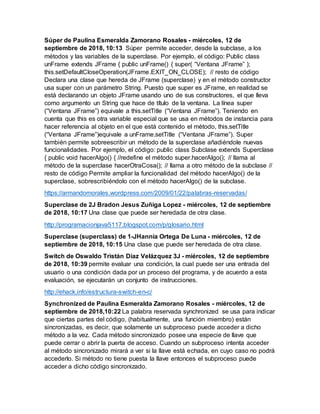 Súper de Paulina Esmeralda Zamorano Rosales - miércoles, 12 de
septiembre de 2018, 10:13 Súper permite acceder, desde la subclase, a los
métodos y las variables de la superclase. Por ejemplo, el código: Public class
unFrame extends JFrame { public unFrame() { super( “Ventana JFrame” );
this.setDefaultCloseOperation(JFrame.EXIT_ON_CLOSE); // resto de código
Declara una clase que hereda de JFrame (superclase) y en el método constructor
usa super con un parámetro String. Puesto que super es JFrame, en realidad se
está declarando un objeto JFrame usando uno de sus constructores, el que lleva
como argumento un String que hace de título de la ventana. La línea super
(“Ventana JFrame”) equivale a this.setTitle (“Ventana JFrame”). Teniendo en
cuenta que this es otra variable especial que se usa en métodos de instancia para
hacer referencia al objeto en el que está contenido el método, this.setTitle
(“Ventana JFrame”)equivale a unFrame.setTitle (“Ventana JFrame”). Super
también permite sobreescribir un método de la superclase añadiéndole nuevas
funcionalidades. Por ejemplo, el código: public class Subclase extends Superclase
{ public void hacerAlgo() { //redefine el método super.hacerAlgo(); // llama al
método de la superclase hacerOtraCosa(); // llama a otro método de la subclase //
resto de código Permite ampliar la funcionalidad del método hacerAlgo() de la
superclase, sobrescribiéndolo con el método hacerAlgo() de la subclase.
https://armandomorales.wordpress.com/2009/01/22/palabras-reservadas/
Superclase de 2J Bradon Jesus Zuñiga Lopez - miércoles, 12 de septiembre
de 2018, 10:17 Una clase que puede ser heredada de otra clase.
http://programacionjava5117.blogspot.com/p/glosario.html
Superclase (superclass) de 1-JHannia Ortega De Luna - miércoles, 12 de
septiembre de 2018, 10:15 Una clase que puede ser heredada de otra clase.
Switch de Oswaldo Tristán Díaz Velázquez 3J - miércoles, 12 de septiembre
de 2018, 10:39 permite evaluar una condición, la cual puede ser una entrada del
usuario o una condición dada por un proceso del programa, y de acuerdo a esta
evaluación, se ejecutarán un conjunto de instrucciones.
http://ehack.info/estructura-switch-en-c/
Synchronized de Paulina Esmeralda Zamorano Rosales - miércoles, 12 de
septiembre de 2018,10:22 La palabra reservada synchronized se usa para indicar
que ciertas partes del código, (habitualmente, una función miembro) están
sincronizadas, es decir, que solamente un subproceso puede acceder a dicho
método a la vez. Cada método sincronizado posee una especie de llave que
puede cerrar o abrir la puerta de acceso. Cuando un subproceso intenta acceder
al método sincronizado mirará a ver si la llave está echada, en cuyo caso no podrá
accederlo. Si método no tiene puesta la llave entonces el subproceso puede
acceder a dicho código sincronizado.
 