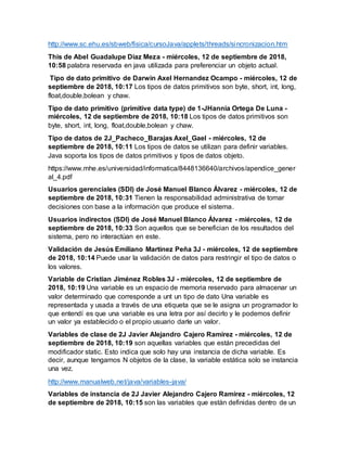 http://www.sc.ehu.es/sbweb/fisica/cursoJava/applets/threads/sincronizacion.htm
This de Abel Guadalupe Diaz Meza - miércoles, 12 de septiembre de 2018,
10:58 palabra reservada en java utilizada para preferenciar un objeto actual.
Tipo de dato primitivo de Darwin Axel Hernandez Ocampo - miércoles, 12 de
septiembre de 2018, 10:17 Los tipos de datos primitivos son byte, short, int, long,
float,double,bolean y chaw.
Tipo de dato primitivo (primitive data type) de 1-JHannia Ortega De Luna -
miércoles, 12 de septiembre de 2018, 10:18 Los tipos de datos primitivos son
byte, short, int, long, float,double,bolean y chaw.
Tipo de datos de 2J_Pacheco_Barajas Axel_Gael - miércoles, 12 de
septiembre de 2018, 10:11 Los tipos de datos se utilizan para definir variables.
Java soporta los tipos de datos primitivos y tipos de datos objeto.
https://www.mhe.es/universidad/informatica/8448136640/archivos/apendice_gener
al_4.pdf
Usuarios gerenciales (SDI) de José Manuel Blanco Álvarez - miércoles, 12 de
septiembre de 2018, 10:31 Tienen la responsabilidad administrativa de tomar
decisiones con base a la información que produce el sistema.
Usuarios indirectos (SDI) de José Manuel Blanco Álvarez - miércoles, 12 de
septiembre de 2018, 10:33 Son aquellos que se benefician de los resultados del
sistema, pero no interactúan en este.
Validación de Jesús Emiliano Martínez Peña 3J - miércoles, 12 de septiembre
de 2018, 10:14 Puede usar la validación de datos para restringir el tipo de datos o
los valores.
Variable de Cristian Jiménez Robles 3J - miércoles, 12 de septiembre de
2018, 10:19 Una variable es un espacio de memoria reservado para almacenar un
valor determinado que corresponde a unt un tipo de dato Una variable es
representada y usada a través de una etiqueta que se le asigna un programador lo
que entendí es que una variable es una letra por así decirlo y le podemos definir
un valor ya establecido o el propio usuario darle un valor.
Variables de clase de 2J Javier Alejandro Cajero Ramírez - miércoles, 12 de
septiembre de 2018, 10:19 son aquellas variables que están precedidas del
modificador static. Esto indica que solo hay una instancia de dicha variable. Es
decir, aunque tengamos N objetos de la clase, la variable estática solo se instancia
una vez.
http://www.manualweb.net/java/variables-java/
Variables de instancia de 2J Javier Alejandro Cajero Ramírez - miércoles, 12
de septiembre de 2018, 10:15 son las variables que están definidas dentro de un
 