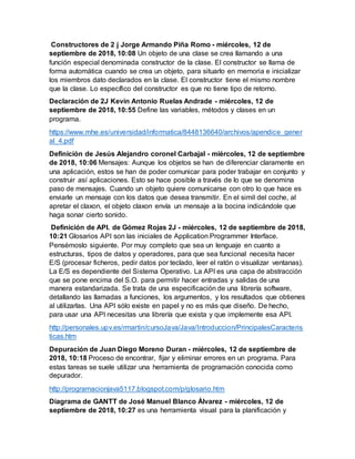 Constructores de 2 j Jorge Armando Piña Romo - miércoles, 12 de
septiembre de 2018, 10:08 Un objeto de una clase se crea llamando a una
función especial denominada constructor de la clase. El constructor se llama de
forma automática cuando se crea un objeto, para situarlo en memoria e inicializar
los miembros dato declarados en la clase. El constructor tiene el mismo nombre
que la clase. Lo específico del constructor es que no tiene tipo de retorno.
Declaración de 2J Kevin Antonio Ruelas Andrade - miércoles, 12 de
septiembre de 2018, 10:55 Define las variables, métodos y clases en un
programa.
https://www.mhe.es/universidad/informatica/8448136640/archivos/apendice_gener
al_4.pdf
Definición de Jesús Alejandro coronel Carbajal - miércoles, 12 de septiembre
de 2018, 10:06 Mensajes: Aunque los objetos se han de diferenciar claramente en
una aplicación, estos se han de poder comunicar para poder trabajar en conjunto y
construir así aplicaciones. Esto se hace posible a través de lo que se denomina
paso de mensajes. Cuando un objeto quiere comunicarse con otro lo que hace es
enviarle un mensaje con los datos que desea transmitir. En el simil del coche, al
apretar el claxon, el objeto claxon envía un mensaje a la bocina indicándole que
haga sonar cierto sonido.
Definición de API. de Gómez Rojas 2J - miércoles, 12 de septiembre de 2018,
10:21 Glosarios API son las iniciales de Application Programmer Interface.
Pensémoslo siguiente. Por muy completo que sea un lenguaje en cuanto a
estructuras, tipos de datos y operadores, para que sea funcional necesita hacer
E/S (procesar ficheros, pedir datos por teclado, leer el ratón o visualizar ventanas).
La E/S es dependiente del Sistema Operativo. La API es una capa de abstracción
que se pone encima del S.O. para permitir hacer entradas y salidas de una
manera estandarizada. Se trata de una especificación de una librería software,
detallando las llamadas a funciones, los argumentos, y los resultados que obtienes
al utilizarlas. Una API sólo existe en papel y no es más que diseño. De hecho,
para usar una API necesitas una librería que exista y que implemente esa API.
http://personales.upv.es/rmartin/cursoJava/Java/Introduccion/PrincipalesCaracteris
ticas.htm
Depuración de Juan Diego Moreno Duran - miércoles, 12 de septiembre de
2018, 10:18 Proceso de encontrar, fijar y eliminar errores en un programa. Para
estas tareas se suele utilizar una herramienta de programación conocida como
depurador.
http://programacionjava5117.blogspot.com/p/glosario.htm
Diagrama de GANTT de José Manuel Blanco Álvarez - miércoles, 12 de
septiembre de 2018, 10:27 es una herramienta visual para la planificación y
 