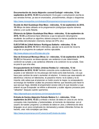 Documentación de Jesús Alejandro coronel Carbajal - miércoles, 12 de
septiembre de 2018, 10:20 Documentación Es la guía o comunicación escrita es
sus variadas formas, ya sea en enunciados, procedimientos, dibujos o diagramas
https://www.monografias.com/trabajos38/programacion/programacion.shtml
Double de Abel Guadalupe Díaz Meza - miércoles, 12 de septiembre de 2018,
10:18 tipo de datos utilizado en la programación (código)que soporta números
enteros y con punto flotante.
Eficiencia de 2jAdan Guadalupe Díaz Meza - miércoles, 12 de septiembre de
2018, 10:35 La eficiencia hace referencia a que la ejecución del programa
resultante de codificar un algoritmo deberá consumir lo menos posible los recursos
disponibles del ordenador (memoria, tiempo de CPU, etc.)
EJECUTAR de 2JNeli Adriana Rodríguez Saldaña - miércoles, 12 de
septiembre de 2018, 10:12 En informática, ejecutar es la acción de iniciar la
carga de un programa de cualquier archivo ejecutable.
http://www.alegsa.com.ar/Dic/ejecutar.php
Else de Emmanuel Montoya Olivas 3J - miércoles, 12 de septiembre de 2018,
10:25 Con frecuencia se desea ejecutar una sentencia si una determinada
condición se cumple y una sentencia diferente si la condición no se cumple. Esto
es para lo que sirve else.
Encapsulamiento de Cristian Jiménez Robles 3J - miércoles, 12 de
septiembre de 2018, 10:06 También conocida como ocultamiento Cuando me
acuesto a ver televisión no me preocupo del modo como éste funciona, o lo que
hace para cambiar de canal o aumentar el volumen. A menos que seas experto en
electrónica o técnico en televisores, te pasará lo mismo: no lo sabes y no te
importa; sólo sabes que al presionar un botón ocurre la magia. La encapsulación
se encarga de mantener ocultos los procesos internos que necesita para hacer lo
que sea que haga, dándole al programador acceso sólo a lo que necesita Lo que
entendi es que Encapsular se refiere a almacenar y ocultar algunos procesos para
''utilizarlos'' despues cuando querramos.
https://algonzalezpoo.wordpress.com/encapsulamiento/
Entrada de Santos Alejandra Estrada Madera 3:J - miércoles, 12 de
septiembre de 2018, 10:22 La entrada o lectura de datos en Java es uno de los
conceptos más importantes y fundamentales al momento de interactuar con el
usuario de nuestro programa. La entrada de datos en Java, a diferencia de otros
lenguajes es un poco complicada (no demasiado) y existen diferentes formas de
hacerlo, unas más complejas que otras.
https://www.programarya.com/Cursos/Java/Entrada-de-datos
 