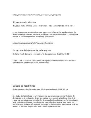 https://www.ecured.cu/Estructura_general_de_un_programa
Estructura del sistema
de 2J Luis Mario Jiménez Larios - miércoles, 12 de septiembre de 2018, 10:17
es un sistema que permite almacenar y procesar información; es el conjunto de
partes interrelacionadas: hardware, software y personal informático. ... El software
incluye al sistema operativo, firmware y aplicaciones
https://es.wikipedia.org/wiki/Sistema_informático
Estructura del sistema de información
de Karla Yarely García 3J - miércoles, 12 de septiembre de 2018, 10:26
En esta fase se realizan subsistemas de soporte, establecimiento de la norma e
identificación y definición de los mecanismos.
Estudio de factibilidad
de Barajas Gonzalez 2J - miércoles, 12 de septiembre de 2018, 10:29
El estudio de factibilidad es un instrumento que sirve para orientar la toma de
decisiones en la evaluación de un proyecto y corresponde a la última fase de la
etapa pre-operativa o de formulación dentro del ciclo del proyecto. Se formula con
base en información que tiene la menor incertidumbre posible para medir las
posibilidades de éxito o fracaso de un proyecto de inversión, apoyándose en él se
tomará la decisión de proceder o no con su implementación.
 