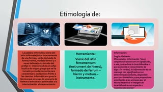 Etimología de:
La palabra informática viene del
latín infórmate(dotar internamente
de una forma9, verbo derivado de
forma( horma, modelo formal y a
veces belleza) esta dotado del
prefijo in- interioridad de un sufijo
Ica/tica de origen griego que se ha
tomado ya modernamente para
caracterizar a las técnicas frente a
las ciencias. Informática es pues la
técnica que se ocupa de una serie de
formas o estructuras destinadas a la
interiorización almacenamiento
Herramienta:
Viene del latin
ferramentum
(instrument de hierro),
formado de ferrum –
hierro y metum –
instrumento.
Información:
Según Idalberto
Chiavenato, información "es un
conjunto de datos con un significado,
o sea, que reduce la incertidumbre o
que aumenta el conocimiento de
algo. En verdad, la información es un
mensaje con significado en un
determinado contexto, disponible
para uso inmediato y que proporciona
orientación a las acciones por el
hecho de reducir el margen de
incertidumbre con respecto a
nuestras decisiones"
 