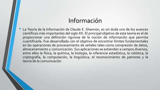 Información
• La Teoría de la Información de Claude E. Shannon, es sin duda uno de los avances
científicos más importantes del siglo XX. El principal objetivo de esta teoría es el de
proporcionar una definición rigurosa de la noción de información que permita
cuantificarla. Fue desarrollada con el objetivo de encontrar límites fundamentales
en las operaciones de procesamiento de señales tales como compresión de datos,
almacenamiento y comunicación. Sus aplicaciones se extienden a campos diversos,
entre ellos la física, la química, la biología, la inferencia estadística, la robótica, la
criptografía, la computación, la lingüística, el reconocimiento de patrones y la
teoría de la comunicación
 