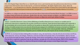 DOI: DOI (Digital Object Identifier) es un identificador único y permanente para las publicaciones electrónicas. El DOI
proporciona información sobre la descripción, a través de metadatos, del objeto digital (autor, título, datos de
publicación,…) y su localización en internet, utilizando el sistema handle. El sistema de control DOI ha sido elaborado
por la Corporación Nacional para Iniciativas de Investigación (CNRI), una asociación estadounidense no lucrativa.
Un ISBN es un código normalizado internacional para libros (International Standard Book Number). Los ISBN tuvieron
10 dígitos hasta diciembre de 2006 pero, desde enero de 2007, tienen siempre 13 dígitos. Los ISBN se calculan
utilizando una fórmula matemática específica e incluyen un dígito de control que valida el código.
SciELO - Scientific Electronic Library Online (BibliotecaCientífica Electrónica en Línea) es un modelo para la
publicación electrónica cooperativa de revistas científicas en Internet. Especialmente desarrollado para responder a
las necesidades de la comunicación científica en los países en desarrollo y particularmente de América Latina y el
Caribe, el modelo proporciona una solución eficiente para asegurar la visibilidad y el acceso universal a su literatura
científica, contribuyendo para la superación del fenómeno conocido como 'ciencia perdida'. Además, el Modelo
SciELO contiene procedimientos integrados para la medida del uso y del impacto de las revistas científicas.
SCOPUS: es una base de datos bibliográfica iniciada en 2004, de resúmenes y citas de artículos de revistas científicas.
Cubre áreas de: ciencia, tecnología, medicina y ciencias sociales (incluyendo artes y humanidades). Abarca más de
35.000 títulos de todas las áreas. A parte de revistas, tiene series monográficas, actas de congresos, libros (vaciados a
nivel de libro y capítulo) o patentes (más de 39 millones, vaciadas de cinco oficinas oficiales:WIPO, EPO, Estados
Unidos, Japón y Reino Unido). Su cobertura temporal es desde 1996, aunque a veces llegue hasta 1970.
 