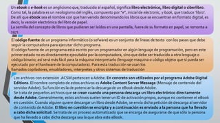 Un ebook o e-book es un anglicismo que, traducido al español, significa libro electrónico, libro digital o ciberlibro.
Como tal, la palabra es un neologismo del inglés, compuesto por “e”, inicial de electronic, y book, que traduce ‘libro’.
De allí que ebook sea el nombre con que han venido denominando los libros que se encuentran en formato digital, es
decir, la versión electrónica del libro de papel.
La semilla del concepto de libros que pudieran ser leídos en una pantalla, fuera de su formato en papel, se remonta a
1971
El código fuente de un programa informático (o sofware) es un conjunto de lineas de texto con los pasos que debe
seguir la computadora para ejecutar dicho programa.
El código fuente de un programa está escrito por un programador en algún lenguaje de programación, pero en este
primer estado no es directamente ejecutable por la computadora, sino que debe ser traducido a otro lenguaje o
código binario; así será más fácil para la máquina interpretarlo (lenguaje maquina o código objeto que sí pueda ser
ejecutado por el hardware de la computadora). Para esta traducción se usan los
llamados copiladores, ensabladores, interpretes y otros sistemas de traducción
Los archivos con extensión .ACSM pertencen a Adobe. En concreto son utilizados por el programa Adobe Digital
Editions. El nombre completo de estos archivos es Adobe Content Server Message (Mensaje de contenido del
servidor Adobe). Su función es la de potenciar la descarga de un eBook desde Adobe.
Se trata de pequeños archivos que se crean cuando una persona descarga un libro electrónico directamente
desde Adobe. Generalmente, estos archivos suelen tener un ID de activación propio, aunque no contienen el eBook
en cuestión. Cuando alguien quiere descargar un libro desde Adobe, se envía dicha petición de descarga al servidor
de contenido de Adobe. El libro en cuestión se encripta y a continuación es enviado a la persona que ha llevado
a cabo dicha solicitud. Se trata de un proceso automatizado que se encarga de asegurarse de que sólo la persona
que ha llevado a cabo dicha descarga sea la que abra este eBook.
 