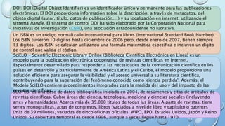 DOI: DOI (Digital Object Identifier) es un identificador único y permanente para las publicaciones
electrónicas. El DOI proporciona información sobre la descripción, a través de metadatos, del
objeto digital (autor, título, datos de publicación,…) y su localización en internet, utilizando el
sistema handle. El sistema de control DOI ha sido elaborado por la Corporación Nacional para
Iniciativas de Investigación (CNRI), una asociación estadounidense no lucrativa.
Un ISBN es un código normalizado internacional para libros (International Standard Book Number).
Los ISBN tuvieron 10 dígitos hasta diciembre de 2006 pero, desde enero de 2007, tienen siempre
13 dígitos. Los ISBN se calculan utilizando una fórmula matemática específica e incluyen un dígito
de control que valida el código.
SciELO - Scientific Electronic Library Online (Biblioteca Científica Electrónica en Línea) es un
modelo para la publicación electrónica cooperativa de revistas científicas en Internet.
Especialmente desarrollado para responder a las necesidades de la comunicación científica en los
países en desarrollo y particularmente de América Latina y el Caribe, el modelo proporciona una
solución eficiente para asegurar la visibilidad y el acceso universal a su literatura científica,
contribuyendo para la superación del fenómeno conocido como 'ciencia perdida'. Además, el
Modelo SciELO contiene procedimientos integrados para la medida del uso y del impacto de las
revistas científicas.SCOPUS: es una base de datos bibliográfica iniciada en 2004, de resúmenes y citas de artículos de
revistas científicas. Cubre áreas de: ciencia, tecnología, medicina y ciencias sociales (incluyendo
artes y humanidades). Abarca más de 35.000 títulos de todas las áreas. A parte de revistas, tiene
series monográficas, actas de congresos, libros (vaciados a nivel de libro y capítulo) o patentes
(más de 39 millones, vaciadas de cinco oficinas oficiales: WIPO, EPO, Estados Unidos, Japón y Reino
Unido). Su cobertura temporal es desde 1996, aunque a veces llegue hasta 1970.
 