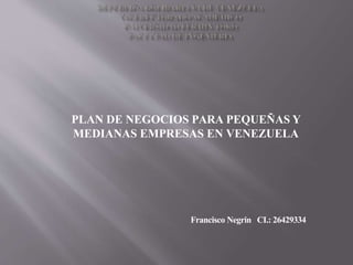 PLAN DE NEGOCIOS PARA PEQUEÑAS Y
MEDIANAS EMPRESAS EN VENEZUELA
Francisco Negrin CI.: 26429334
 