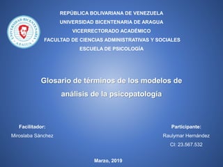 REPÚBLICA BOLIVARIANA DE VENEZUELA
UNIVERSIDAD BICENTENARIA DE ARAGUA
VICERRECTORADO ACADÉMICO
FACULTAD DE CIENCIAS ADMINISTRATIVAS Y SOCIALES
ESCUELA DE PSICOLOGÍA
Glosario de términos de los modelos de
análisis de la psicopatología
Participante:
Raulymar Hernández
CI: 23.567.532
Facilitador:
Miroslaba Sánchez
Marzo, 2019
 