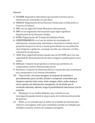 Glosario
1- CD-ROM: Dispositivo informático que permite la lectura de las
informaciones contenidas en este disco.
2- UNESCO: Organización de las Naciones Unidas para la Educación, la
Ciencia y la Cultura.
3- FMI: son las siglas del Fondo Monetario Internacional.
4- ONU: es un organismo internacional cuyas siglas significan
Organización de las Naciones Unidas.
5- OTAN: Organización del Tratado del Atlántico Norte.
6- CIBERTERRORISTA: es el uso de medios de tecnologías de
información, comunicación, informática, electrónica o similar con el
propósito de generar terror o miedo generalizado en una población,
clase dirigente o gobierno, causando con ello una violación a la libre
voluntad de las personas.
7- DVD: Disco digital del mismo tamaño que un CD-ROM, pero con una
capacidad de almacenamiento de datos, imagen o sonido quince veces
mayor.
8- Software: Conjunto de programas y rutinas que permiten a la
computadora realizar determinadas tareas.
9- Hardware: Conjunto de elementos físicos o materiales que constituyen
una computadora o un sistema informático.
10- Hipermedia: sirve para designar al conjunto de métodos o
procedimientos para escribir, diseñar o componer contenidos que
integren soportes tales como: texto, imagen, video, audio, mapas y
otros soportes de información emergentes, de tal modo que el
resultado obtenido, además, tenga la posibilidad de interactuar con los
usuarios.
11- Webquest: es un modelo didáctico que consiste en una
investigación guiada donde la mayor parte de la información procede
de Internet.
12- Wikis: es un concepto que se utiliza en el ámbito de Internet para
referirse a las páginas web cuyos contenidos pueden ser editados por
múltiples usuarios a través de cualquier navegador.
 