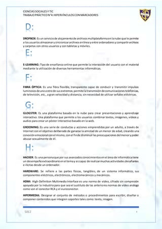CIENCIASSOCIALESY TIC
TRABAJOPRÁCTICON°4:HIPERVÍNCULOSCON MARCADORES
SÁEZ 4
DROPBOX: Es un serviciode alojamientode archivosmultiplataformaenlanube que le permite
a losusuariosalmacenarysincronizararchivosenlíneayentre ordenadoresycompartirarchivos
y carpetas con otros usuarios y con tabletas y móviles.
E-LEARNING: Tipo de enseñanza online que permite la interacción del usuario con el material
mediante la utilización de diversas herramientas informáticas.
FIBRA ÓPTICA: Es una fibra flexible, transparente capaz de conducir y transmitir impulsos
luminososdeunoaotrode susextremos;permitelatransmisióndecomunicacionestelefónicas,
de televisión, etc., a gran velocidad y distancia, sin necesidad de utilizar señales eléctricas.
GLOGSTER: Es una plataforma basada en la nube para crear presentaciones y aprendizaje
interactivo. Una plataforma que permite a los usuarios combinar textos, imágenes, videos y
audios para crear un póster interactivo basado en la web.
GROOMING: Es una serie de conductas y acciones emprendidas por un adulto, a través de
Internet con el objetivo deliberado de ganarse la amistad de un menor de edad, creando una
conexiónemocionalconel mismo,conel finde disminuirlaspreocupacionesdelmenorypoder
abusar sexualmente de él.
HACKER: Es una personaque por sus avanzadosconocimientosenel área de informáticatiene
un desempeñoextraordinarioenel temay escapaz de realizarmuchasactividadesdesafiantes
e ilícitas desde un ordenador.
HARDWARE: Se refiere a las partes físicas, tangibles, de un sistema informático, sus
componentes eléctricos, electrónicos, electromecánicos y mecánicos.
HDMI: High-Definition Multimedia Interface es una norma de video, cifrado sin compresión
apoyada por la industria para que sea el sustituto de las anteriores normas de video análogo
como son el conector RCA y el euroconector.
HIPERMEDIA: Designar al conjunto de métodos o procedimientos para escribir, diseñar o
componer contenidos que integren soportes tales como: texto, imagen.
 