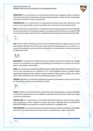 CIENCIASSOCIALESY TIC
TRABAJOPRÁCTICON°4:HIPERVÍNCULOSCON MARCADORES
SÁEZ 5
HIPERTEXTO: Es una estructura no secuencial que permite crear, agregar, enlazar y compartir
informaciónde diversasfuentespormediode enlacesasociativosyredessociales.El hipertexto
es texto que contiene enlaces a otros textos.
HIPERVÍNCULO: Es un elemento de un documento electrónico que hace referencia a otro
recurso, como por ejemplo un punto específico de un documento o de otro documento.
HUB: Se llama hubo concentradora un dispositivoque se empleaparaconcentrar el cableado
de unaredyampliarla.El hubpuedetrabajarenlacapade accesoal medioenunmodeloTCP/IP
o enla primeracapa (lacapa física) de un modelode interconexiónde sistemasabiertos (OSI).
LAN: Entre lasredesinformáticasse encuentralallamadaredLAN,unasiglaque refiere aLocal
Area Network (Red de Área Local). Estas redes vinculan computadoras que se hallan en un
espacio físico pequeño, como una oficina o un edificio. La interconexión se realiza a través de
un cable o de ondas.
MALWARE: Es un acrónimodel inglésde malicioussoftware,traducidoal español comocódigo
malicioso. Los malwares son programas diseñados para infiltrarse en un sistema con el fin de
dañar o robar datos e información.
MAN:Una redde áreametropolitana(MAN,siglasdel inglésMetropolitanAreaNetwork)esuna
red de alta velocidad que da cobertura en un área geográfica extensa, proporcionando
capacidad de integración de múltiples serviciosmediante la transmisión de datos,voz y vídeo,
sobre medios de transmisión tales como fibra óptica y par trenzado.
MOODLE: Moodle esunsoftware diseñadoparaayudaraloseducadoresacrearcursosenlínea
de alta calidad y entornos de aprendizaje virtuales.
PADLET: Padletesunaherramientade laweb2.0que permitealmacenarycompartircontenido
multimedia,esbásicamenteunmurodigital el cual puede utilizarse comountablónpersonal o
una pizarra colaborativa.
PÁGINA WEB: Es un documento o información electrónica capaz de contener texto, sonido,
vídeo, programas, enlaces, imágenes y muchas otras cosas, adaptada para la llamada World
Wide Web (WWW) y que puede ser accedida mediante un navegador web.
PARTRENZADO: Es untipode cable quetiene dosconductoreseléctricosaisladosyentrelazados
para anular las interferencias de fuentes externas y diafonía de los cables adyacentes.
 