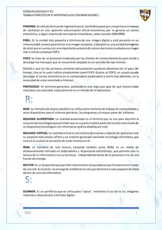CIENCIASSOCIALESY TIC
TRABAJOPRÁCTICON°4:HIPERVÍNCULOSCON MARCADORES
SÁEZ 6
PHISHING:Se vale de técnicasde ingenieríasocial,haciéndosepasarporunapersonaoempresa
de confianza en una aparente comunicación oficial electrónica, por lo general un correo
electrónico, o algún sistema de mensajería instantánea, redes sociales SMS/MMS.
PIXEL: Es la unidad más pequeña y diminuta de una imagen digital y está presente en un
inmensurable númeroparaformaruna imagencompleta.Cadapíxel esunaunidadhomogénea
de colorque ensumayconunaimportante variaciónde coloresdancomoresultadounaimagen
más o menos compleja POP3.
POP3: Se trata de un protocolo empleado por los clientes de correo electrónico para recibir y
descargar los mensajes que se encuentran alojados en un servidor de tipo remoto.
Debido a que las dos primeras versiones del protocolo quedaron obsoletas con el paso del
tiempo, hoy se lo suele indicar simplemente como POP3. Gracias al POP3, un usuario puede
descargar el correo electrónico en su computadora (ordenador) y leerlo más adelante, sin la
necesidad de estar conectado a Internet.
PROTOCOLO: En términos generales, protocolo es una regla que guía de qué manera debe
realizarse una actividad, especialmente en el mundo de la diplomacia.
RAM: La memoria de acceso aleatorio se utiliza como memoria de trabajo de computadoras y
otros dispositivos para el sistema operativo, los programas y la mayor parte del software.
REALIDAD AUMENTADA: La realidad aumentada es el término que se usa para describir al
conjuntode tecnologíasque permitenque unusuariovisualice parte delmundorealatravésde
un dispositivo tecnológico con información gráfica añadida por este.
REALIDAD VIRTUAL: La realidad virtual es un entornode escenas u objetos de apariencia real.
La acepción más común refiere a un entorno generado mediante tecnología informática, que
crea en el usuario la sensación de estar inmerso en él.
ROM: La memoria de solo lectura, conocida también como ROM, es un medio de
almacenamiento utilizado en ordenadores y dispositivos electrónicos, que permite solo la
lectura de la información y no su escritura, independientemente de la presencia o no de una
fuente de energía.
ROUTER: Es undispositivoque permite interconectarcomputadorasque funcionanenel marco
de una red. Su función:se encargade establecerlaruta que destinaráa cada paquete de datos
dentro de una red informática.
SCANNER: Es un periférico que se utiliza para "copiar", mediante el uso de la luz, imágenes
impresas o documentos a formato digital.
 