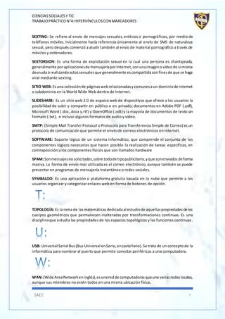 CIENCIASSOCIALESY TIC
TRABAJOPRÁCTICON°4:HIPERVÍNCULOSCON MARCADORES
SÁEZ 7
SEXTING: Se refiere al envío de mensajes sexuales, eróticos o pornográficos, por medio de
teléfonos móviles. Inicialmente hacía referencia únicamente al envío de SMS de naturaleza
sexual, pero después comenzó a aludir también al envío de material pornográfico a través de
móviles y ordenadores.
SEXTORSION: Es una forma de explotación sexual en la cual una persona es chantajeada,
generalmente poraplicacionesde mensajeríaporInternet,conunaimagenovídeode sí misma
desnudaorealizandoactossexualesque generalmente escompartidaconfinesde que se haga
viral mediante sexting.
SITIO WEB: Es una colecciónde páginaswebrelacionadasycomunesa un dominiode internet
o subdominio en la World Wide Web dentro de Internet.
SLIDESHARE: Es un sitio web 2.0 de espacio web de dispositivos que ofrece a los usuarios la
posibilidad de subir y compartir en público o en privado; documentos en Adobe PDF (.pdf),
Microsoft Word (.doc,.docx y.rtf) y OpenOffice (.odt) y la mayoría de documentos de texto sin
formato (.txt), e incluso algunos formatos de audio y vídeo.
SMTP: (Simple Mail Transfer Protocol o Protocolo para Transferencia Simple de Correo) es un
protocolo de comunicación que permite el envío de correos electrónicos en internet.
SOFTWARE: Soporte lógico de un sistema informático, que comprende el conjunto de los
componentes lógicos necesarios que hacen posible la realización de tareas específicas, en
contraposición a los componentes físicos que son llamados hardware
SPAM:Sonmensajesnosolicitados,sobre todode tipopublicitario,yque sonenviadosdeforma
masiva. La forma de envío más utilizada es el correo electrónico,aunque también se puede
presentar en programas de mensajería instantánea o redes sociales.
SYMBALOO: Es una aplicación o plataforma gratuita basada en la nube que permite a los
usuarios organizar y categorizar enlaces web en forma de botones de opción.
TOPOLOGÍA: Es la rama de lasmatemáticasdedicadaal estudiode aquellaspropiedadesde los
cuerpos geométricos que permanecen inalteradas por transformaciones continuas. Es una
disciplinaque estudia las propiedades de los espacios topológicos y las funciones continuas.
USB: Universal Serial Bus(Bus Universal enSerie,encastellano).Se trata de un conceptode la
informática para nombrar al puerto que permite conectar periféricos a una computadora.
WAN:(Wide AreaNetworkeninglés),esunaredde computadorasqueune variasredeslocales,
aunque sus miembros no estén todos en una misma ubicación física.
 