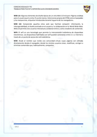 CIENCIASSOCIALESY TIC
TRABAJOPRÁCTICON°4:HIPERVÍNCULOSCON MARCADORES
SÁEZ 8
WEB 1.0: Algunos elementos de diseño típicos de un sitio Web 1.0 incluyen: Páginas estáticas
para el usuarioque la visita.El usode marcos. Extensionespropiasdel HTMLcomo el parpadeo
y las marquesinas, etiquetas introducidas durante la guerra de los navegadores.
WEB 2.0: Comprende aquellos sitios web que facilitan compartir información, la
interoperabilidad, el diseño centrado en el usuario y la colaboración en la World Wide Web.
Web2.0 permite alos usuariosinteractuarycolaborarentre sí, como creadores de contenido.
WIFI: El wifi es una tecnología que permite la interconexión inalámbrica de dispositivos
electrónicos. Los dispositivos habilitados con wifi pueden conectarse entre sí o a internet a
través de un punto de acceso de red inalámbrica.
WIKI: Alude al nombre que recibe una comunidad virtual, cuyas páginas son editadas
directamente desde el navegador, donde los mismos usuarios crean, modifican, corrigen o
eliminan contenidos que, habitualmente, comparten.
 