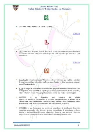 Ciencias Sociales y Tic
Trabajo Práctico Nº 4: Hipervínculos con Marcadores
GUADALUPE PEDROSA 6
 (NO HAY PALABRAS CON ESTA LETRA)
VOLVER
• LAN: Local Area Network, (Red de Área local) es una red compuesta por ordenadores
físicamente cercanos, conectados entre sí por un cable de red o por una WIFI (red
inalámbrica).
VOLVER
 MALWARE:es la abreviatura de “Malicious software”, término que engloba a todo tipo
de programa o código informático malicioso cuya función es dañar un sistema o causar
un mal funcionamiento.
 MAN:es la sigla de Metropolitan Area Network,que puede traducirse como Red de Área
Metropolitana. Una red MAN es aquella que, a través de una conexión de alta velocidad,
ofrece cobertura en una zona geográfica extensa (como una ciudad o un municipio).
 MODEM: es un dispositivo que convierte las señales
digitales en analógicas (modulación) y viceversa (desmodulación), y permite así la
comunicación entre computadoras a través de la línea telefónica o del cablemódem. Sirve
para enviar la señal moduladora mediante otra señal llamada portadora.
 MOODLE: es una herramienta de gestión de aprendizaje de distribución libre.Está
concebida para ayudar a los docentes a crear comunidades de aprendizaje en línea,
Moodle es usada en blended learning, educación a distancia, clase invertida y diversos
proyectos de e-learning en escuelas, universidades, oficinas y otros sectores.
 