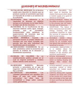 18) FALLOS DEL MERCADO: Es el término
usado para describir la citación que se
produce cuando el suministro que hace
un mercado de un bien o un servicio no
es suficiente.
19) EFICACIA: Hace referencia a la
capacidad de alcanzar un objetivo
aunque en el proceso no se haya hecho
el mejor uso de los recursos.
20) ESCASEZ: Es la insuficiencia de los
recursos básicos como agua, energía,
vivienda,
que
se
consideran
fundamentales para satisfacer la
supervivencia de recursos que no
llegan a la sociedad humana.
21) MANO
INVISIBLE:
Cuando
las
personas buscan su propio interés son
movidos por una mano invisible que
permite que ese acto individual sea
beneficioso para la sociedad.
22) INDICADORES ECONÓMICOS: Es un
dato estadístico sobre la economía que
permite el análisis de la situación y
rendimiento económico.



23) BOLSA
DE
VALORES:
Es
un
establecimiento público privado en el
cual se negocia (compran y venden)
títulos valores como acciones.



24) MERCADO
BURSÁTIL:
Mercado
primario y secundario en el que se
negocian valores mobiliarios de renta
fija y variable.
25) CAPITALES
GOLONDRINA:
Las
capitales golondrinas son aquellos que
llegan al país por corto tiempo,
aprovechan
las
altas
tasa
de
rentabilidad y luego salen volando
como golondrinas.













MARKET FAILURES: The
term used to describe the
citation that occurs when doing
a market supply of a good or
service is not enough.
EFFECTIVENESS: Refers to
the ability to achieve a goal but
in the process has not made
the best use of resources.
SHORTAGE: The failure of
basic resources such as water,
energy, housing, that are
considered essential to meet
the survival of resources that
fail to human society.
INVISIBLE
HAND:
When
people are self-interested are
moved by an invisible hand
that allows that individual act is
beneficial to society.
ECONOMIC INDICATORS: It
is a statistic about the
economy that allows the
analysis of the situation and
economic performance.
STOCK EXCHANGE: It is a
public or private establishment
which is trading (buying and
selling) titles values like
stocks.
STOCK MARKET: primary and
secondary market in which
securities are traded equity
and fixed income.
CAPITAL SWALLOW: Capitals
swallows are those who come
to the country for a short time,
take advantage of the high rate
of return and then go flying like
swallows.

 