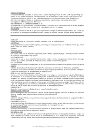 430 Biotecnología y Mejoramiento Vegetal
DISPLAY DIFERENCIAL
Es una de las técnicas conocidas en general como «huellas digitales genéticas de ARN» (ARN fingerprinting) que
se basa en una amplificación por PCR de subgrupos al azar de transcriptos a partir de dos o más muestras. Los
fragmentos que están presentes en una muestra y ausentes en la otra o aquellos que están presentes con
diferentes intensidades relativas en los distintos tratamientos experimentales representan potenciales
transcriptos de ARNm de expresión diferencial.
DOGMA CENTRAL DE LA BIOLOGÍA MOLECULAR
Formulado por Crick, postula que la información genética contenida en los cromosomas fluye del ADN al ARN y del
ARN a las proteínas. Tiene dos excepciones: la transcripción reversa y los priones.
DOMINANTE
En genética, se refiere al alelo de un gen que se expresa en el fenotipo de un heterocigota para ese gen. El alelo que
no se expresa en el fenotipo se denomina recesivo. También se refiere al fenotipo asociado al alelo dominante.
E
ECOLOGÍA
Ciencia que estudia las interacciones entre los seres vivos y con su medio ambiente.
ECOSISTEMA
Complejo dinámico de comunidades vegetales, animales y de microorganismos y su medio no viviente que actúan
entre sí como una unidad funcional.
EDÁFICO
Relativo al suelo.
ELECTROFORESIS
Es la técnica por la cual las moléculas de proteínas, ADN o ARN se separan en un gel a través de un campo eléctrico
de acuerdo al tamaño y a su carga eléctrica.
ELECTROPORACIÓN
Técnica por la cual se crean poros transitorios en las células o en los protoplastos mediante cortas descargas
eléctricas que permiten la entrada de ADN. Se la emplea para la transformación genética.
ELECTROTERAPIA
Utilización de corriente eléctrica a yemas por un período variable de tiempo para obtener plantas libres de patógenos.
ELICITOR
Inductor, desencadenante. Sustancias y/o estímulos que inducen la formación de fitoalexinas —productos
de defensa— en las plantas vasculares; pueden ser de origen exógeno (procedentes de microorganismos patógenos)
o endógeno (procedentes de la degradación de la pared celular).
ELISA (enzyme-linked immunosorbant assay)
Ensayo de inmunodetección ligado a enzimas. El análisis inmunológico se resuelve sobre el soporte sólido de placas
de poliestireno en el formato de placas de 96 pocillos recubiertos con un anticuerpo. Si la proteína en cuestión
(antígeno) está presente, ésta queda capturada en el pocillo por los anticuerpos. Finalizado el período de incubación
con la muestra ésta se vuelca del pocillo y se realizan lavados con buffer para retirar las moléculas que no hayan sido
capturadas. Luego se coloca un segundo anticuerpo que se unirá a la proteína capturada por el anticuerpo anterior,
y que está conjugado con una enzima que transformara un cromógeno y dará un color medible. Moléculas que
activan las vías de señales que coordinan las respuestas de defensa en las plantas.
EMBRIOGÉNESIS
Desarrollo temprano de un individuo desde el huevo fertilizado o cigoto.
EMBRIOGÉNESIS SOMATICA
Proceso morfogénico muy frecuente en el cultivo in vitro de especies vegetales por el cual se obtiene una estructura
similar al embrión zigótico sin que medie la fertilización de las gametas
EMBRIÓN
rudimento del esporófito joven, cuando la ovocélula después de fecundada ha constituido un cuerpo primordial de
células diploides (2n).
ENHANCER (EN INGLÉS)
Secuencia regulatoria del ADN de eucariotes que puede encontrarse lejos del gen cuya expresión controla. La unión
de proteínas específicas al enhancer modula la velocidad de transcripción del gen.
ENZIMAS DE RESTRICCIÓN
Enzimas que reconocen y cortan en secuencias específicas de ADN de cadena doble. Son comunes en bacterias y
herramientas fundamentales de la ingeniería genética.
ESCHERICHIA COLI
Especie de bacterias que habita normalmente el tracto gastrointestinal del hombre y otros mamíferos, aunque hay
cepas patógenas que causan cuadros clínicos de variada intensidad. Se la emplea en el laboratorio para clonar
fragmentos de ADN y se la elige preferentemente para expresar y producir proteínas de diversos orígenes.
 