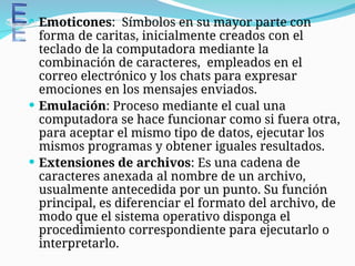  Emoticones: Símbolos en su mayor parte con
forma de caritas, inicialmente creados con el
teclado de la computadora mediante la
combinación de caracteres, empleados en el
correo electrónico y los chats para expresar
emociones en los mensajes enviados.
 Emulación: Proceso mediante el cual una
computadora se hace funcionar como si fuera otra,
para aceptar el mismo tipo de datos, ejecutar los
mismos programas y obtener iguales resultados.
 Extensiones de archivos: Es una cadena de
caracteres anexada al nombre de un archivo,
usualmente antecedida por un punto. Su función
principal, es diferenciar el formato del archivo, de
modo que el sistema operativo disponga el
procedimiento correspondiente para ejecutarlo o
interpretarlo.
 