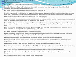  FAQ Frecuent Asked Question. Preguntas Formuladas Frecuentemente. Las FAQs de un sistema son archivos con las preguntas y respuestas
más habituales sobre el mismo.
FAT File Allocation Table. Tabla de Localización de Ficheros. Sistema de organización de ficheros en discos duros. Muy usado en PC.
Farnet. Confederacion de Redes de Investigacion de América, sin fines de lucro cuyo objetivo es promover el uso de las redes de
ordenadores dedicadas a la investigación y le aducación.
Fast paquet. Paquete veloz. Estandar para redes de alta velocidad, llamado ATM.
Favoritos. Direcciones de World Wide Web que se graban enlos navegadores para poder visitarlaen otro momento o con cierta frecuencia,
con el fin de ir directamente a ellas en el futuro sin tener que teclear la direccion compleya.Tambien reciben el nombre de marcadores.
FDDI Fiber Digital Device Interface. Dispositivo Interface de Fibra (óptica) Digital.
Fibra óptica. Cable de vidrio diseñado para transportar la información por medio de impulsos de la luz, lo que permite una transferencia más
fiable, con un material más liviano y pequeño que el tradicional cable de cobre.
Firewall. Enlace de una red que vencula solo paquetes de datos con un destino claro y autorizado para llegar a un derterminado usuario.Los
cortoafuegos son utiles para mantener a los ordenadores seguros ante ataques y posibles fallosdel haware que se produscan en cualquier
parte.
Firma. Traducción del original Signature, del inglés. Rúbrica o añadido en un mensaje de correo electrónico o en un mensaje enviado a
través de internet, que indica quién ha enviado dicho mensaje y desde donde.
FIX Federal Interagency exchange. Interagencia Federal de Intercambio.
Firewall Literalmente ” Muro de Fuego”. Se trata de cualquier programa que protege a una red de otra red. El firewall da acceso a una
máquina en una red local a Internet pero Internet no ve más alla del firewall.
Foros de discusión: grupos de interés común que se interconectan mediante mailing lists, list servers y newsgroups.
Forum Foro.Grupo de discucion on line donde los usuarios con intereses similarespueden encotrar informacion, itercambiar ideas y
compartir archivos.
Forward. Seguir, adelante. Enviar un mensaje recibido en una cuenta de correo electrónico hacia otra dirección.
Frame Estructura. También trama de datos. En Browsers de WWW como Netscape se refiere a una estructura de sub-ventanas dentro de un
documento HTML.
Frame Relay Protocolo de enlace mediante circuito virtual permanente muy usado para dar conexión directa a Internet.
FTP File Transfer Protocol. Protocolo de Transferencia de Archivos. Uno de los potocolos de tranferencia de Archivros mas usado en
Internet.
Full text: publicación que incluye el texto completo, figuras, gráficos y tablas.
 