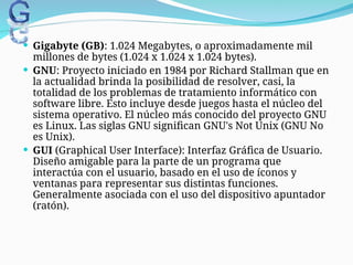 Gigabyte (GB): 1.024 Megabytes, o aproximadamente mil
millones de bytes (1.024 x 1.024 x 1.024 bytes).
 GNU: Proyecto iniciado en 1984 por Richard Stallman que en
la actualidad brinda la posibilidad de resolver, casi, la
totalidad de los problemas de tratamiento informático con
software libre. Esto incluye desde juegos hasta el núcleo del
sistema operativo. El núcleo más conocido del proyecto GNU
es Linux. Las siglas GNU significan GNU's Not Unix (GNU No
es Unix).
 GUI (Graphical User Interface): Interfaz Gráfica de Usuario.
Diseño amigable para la parte de un programa que
interactúa con el usuario, basado en el uso de íconos y
ventanas para representar sus distintas funciones.
Generalmente asociada con el uso del dispositivo apuntador
(ratón).
 