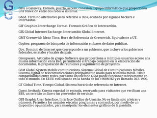  Gate o Gateway. Entrada, puerto, acceso, conexión. Equipo informático que proporciona
una conexión entre dos redes o sistemas.
Ghod. Término alternativo para referirse a Dios, acuñada por algunos hackers e
internautas.
GIF Graphics Interchange Format. Formato Gráfico de Intercambio.
GIX Global Internet Exchange. Intercambio Global Internet.
GMT Greenwich Mean Time. Hora de Referencia de Greenwich. Equivalente a UT.
Gopher: programa de búsqueda de información en bases de datos públicas.
Gov. Dominio de Internet que corresponde a un gobierno, que incluye a los gobiernos
federales, estatales y locales del país.
Groupware. Artículos de grupo. Software que proporciona a múltiples usuarios acceso a la
misma información en la Red, permitiendo el trabajo conjunto en la elaboración de
documentos, la preparación de reuniones y seguimiento de proyectos.
GSM Global System Mobile comunications. Sistema Global de Comunicaciones Móviles.
Sistema digital de telecomunicaciones pricipalmente usado para telefonía móvil. Existe
compatibilidad entre redes, por tanto un teléfono GSM puede funcionar teóricamente en
todo el mundo. En EEUU está situado en la banda de los 1900MHZ y es llamado DCS-1900.
GT Global Time. Tiempo Global. Sistema horario de referencia en Internet.
Guest. Invitado. Cuenta especial de entrada, reservada para visitantes que verifican una
BBS, un servicio on line o un proveedor de servicio.
GUI Graphic User Interface. Interface Gráfico de Usuario. No se limita solo a letras y
números. Permite a los usuarios ejecutar programas y comandos, por medio de un
dispositivo apuntalador, para manipular los elementos gráficos de la pantalla.
 